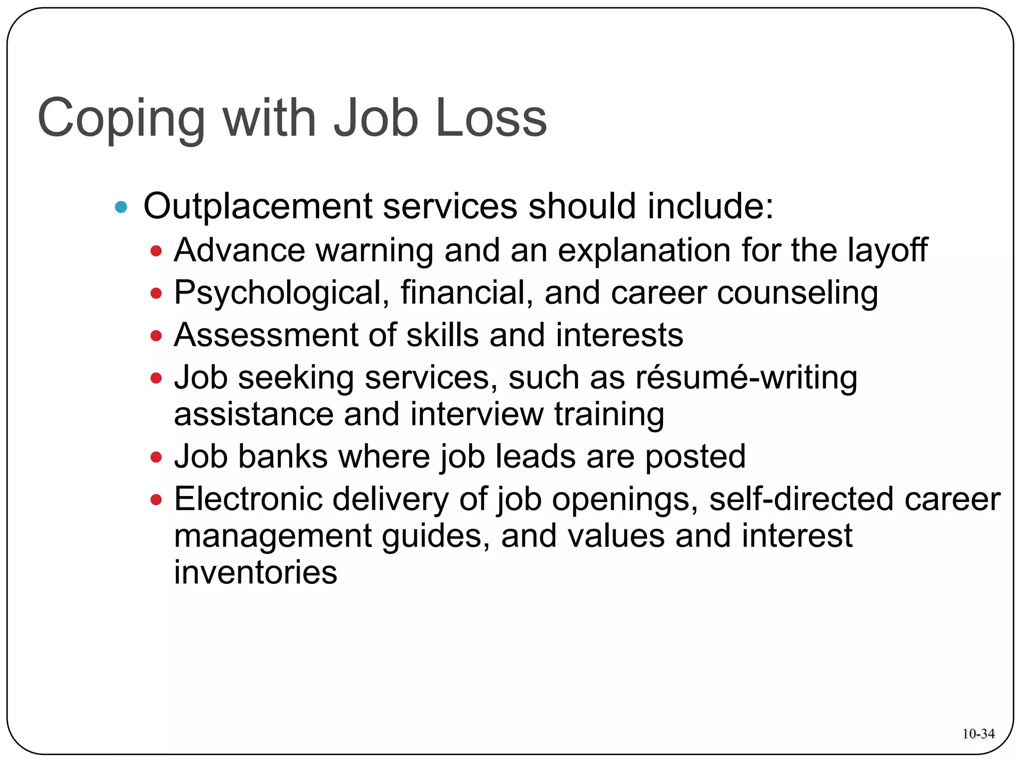 Coping with Job Loss
 Outplacement services should include:

Advance warning and an explanation for the layoff
Psychological, financial, and career counseling
Assessment of skills and interests
Job seeking services, such as résumé-writing
assistance and interview training
 Job banks where job leads are posted
 Electronic delivery of job openings, self-directed career
management guides, and values and interest
inventories





10-34

 