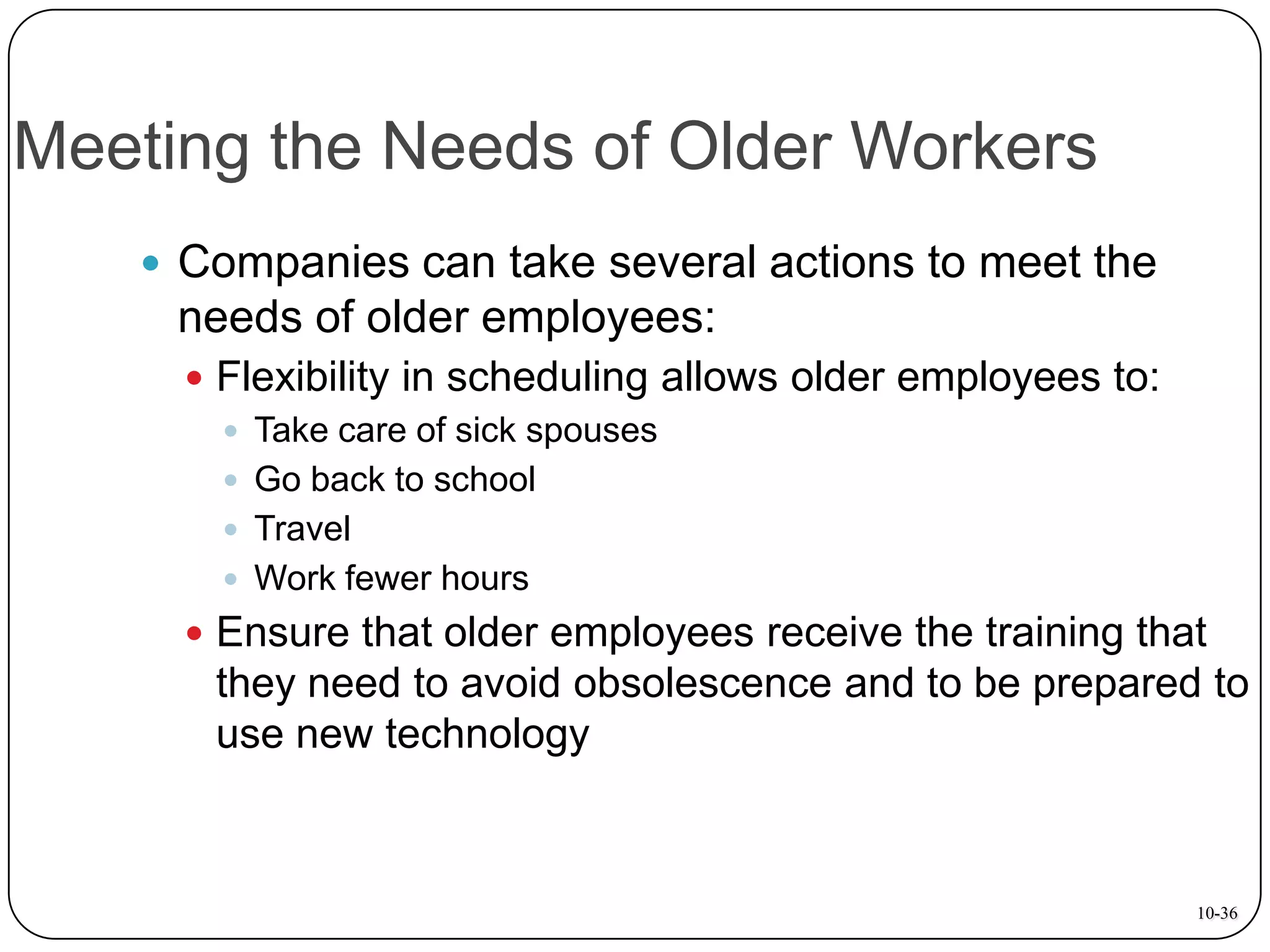 Meeting the Needs of Older Workers
 Companies can take several actions to meet the

needs of older employees:
 Flexibility in scheduling allows older employees to:
 Take care of sick spouses
 Go back to school
 Travel
 Work fewer hours
 Ensure that older employees receive the training that

they need to avoid obsolescence and to be prepared to
use new technology

10-36

 