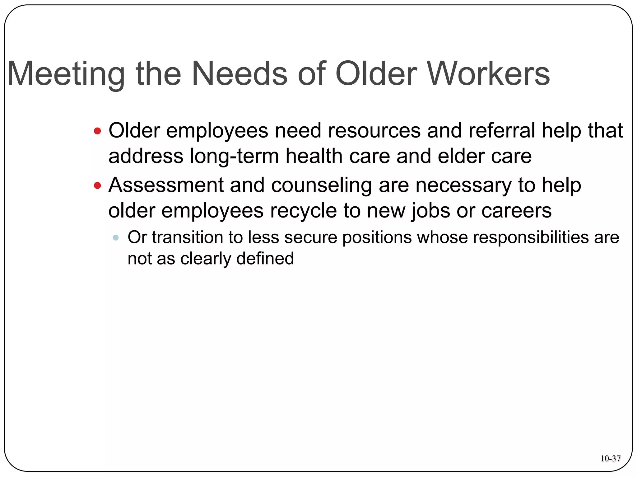 Meeting the Needs of Older Workers
 Older employees need resources and referral help that

address long-term health care and elder care
 Assessment and counseling are necessary to help
older employees recycle to new jobs or careers
 Or transition to less secure positions whose responsibilities are

not as clearly defined

10-37

 