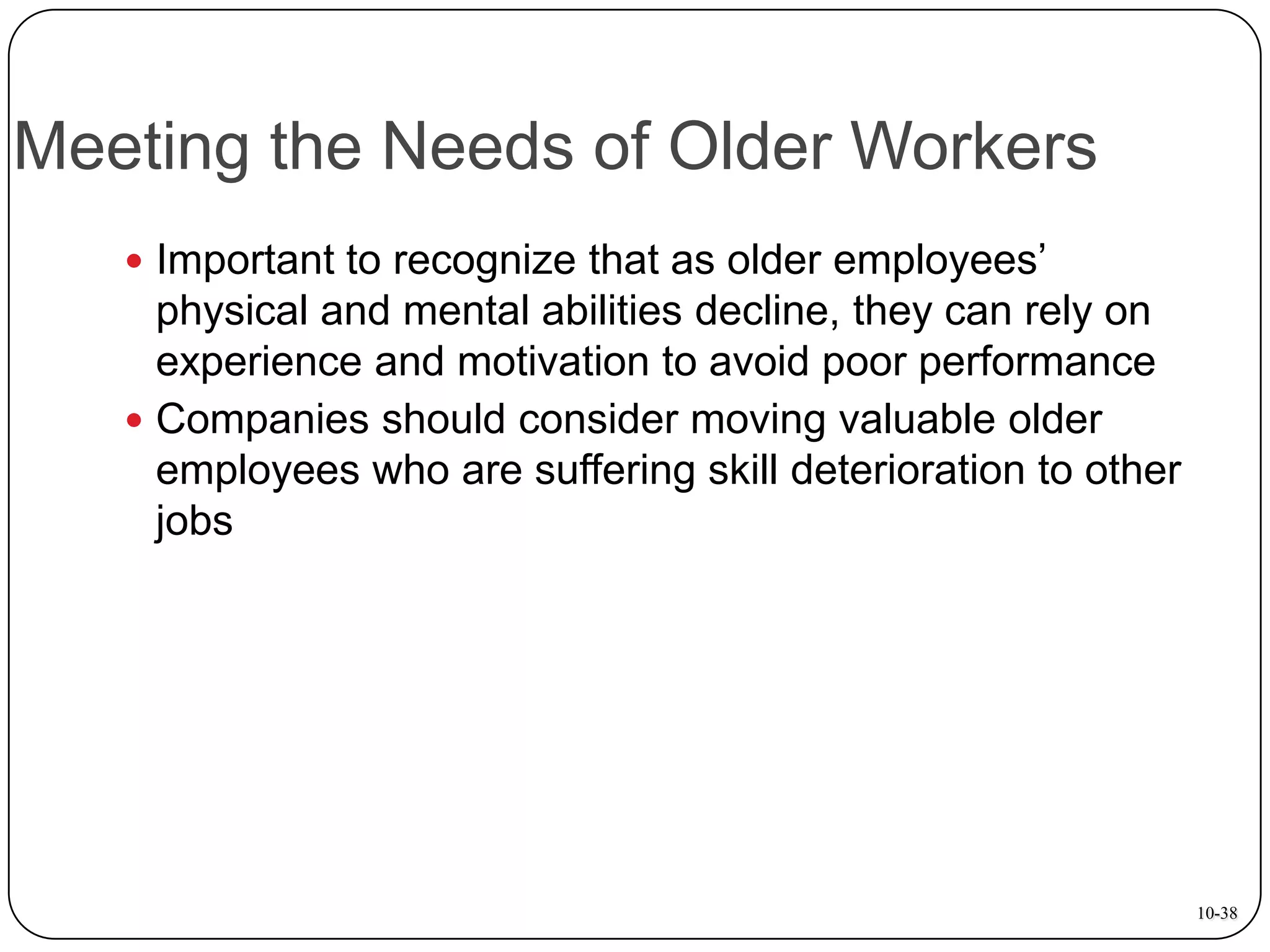 Meeting the Needs of Older Workers
 Important to recognize that as older employees’

physical and mental abilities decline, they can rely on
experience and motivation to avoid poor performance
 Companies should consider moving valuable older
employees who are suffering skill deterioration to other
jobs

10-38

 
