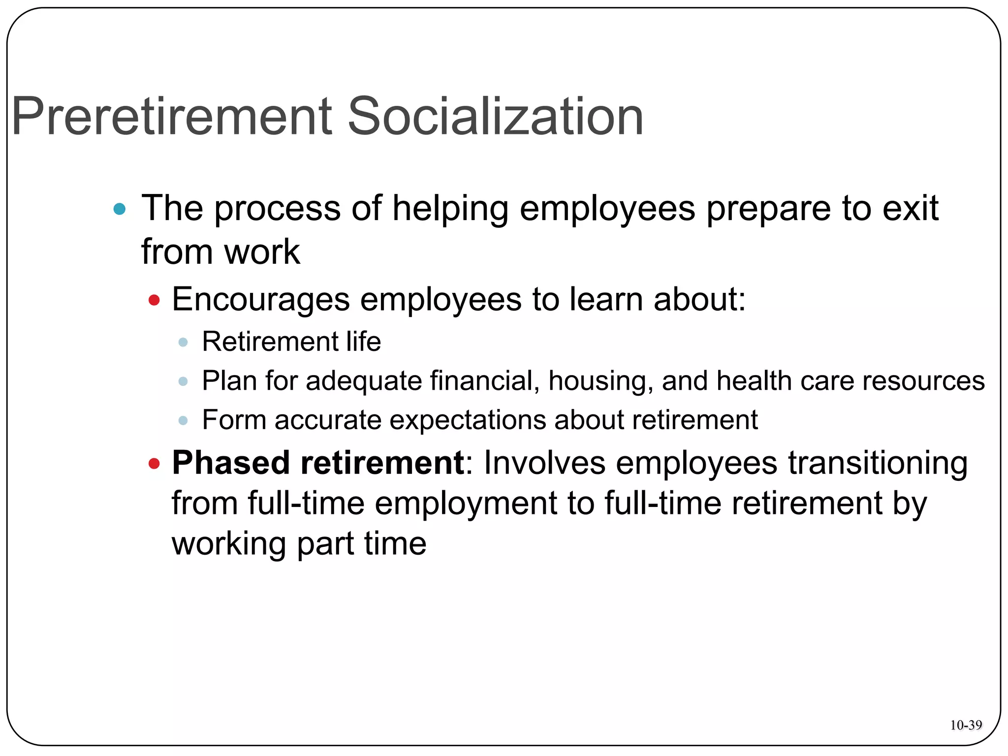 Preretirement Socialization
 The process of helping employees prepare to exit

from work
 Encourages employees to learn about:
 Retirement life
 Plan for adequate financial, housing, and health care resources
 Form accurate expectations about retirement
 Phased retirement: Involves employees transitioning

from full-time employment to full-time retirement by
working part time

10-39

 