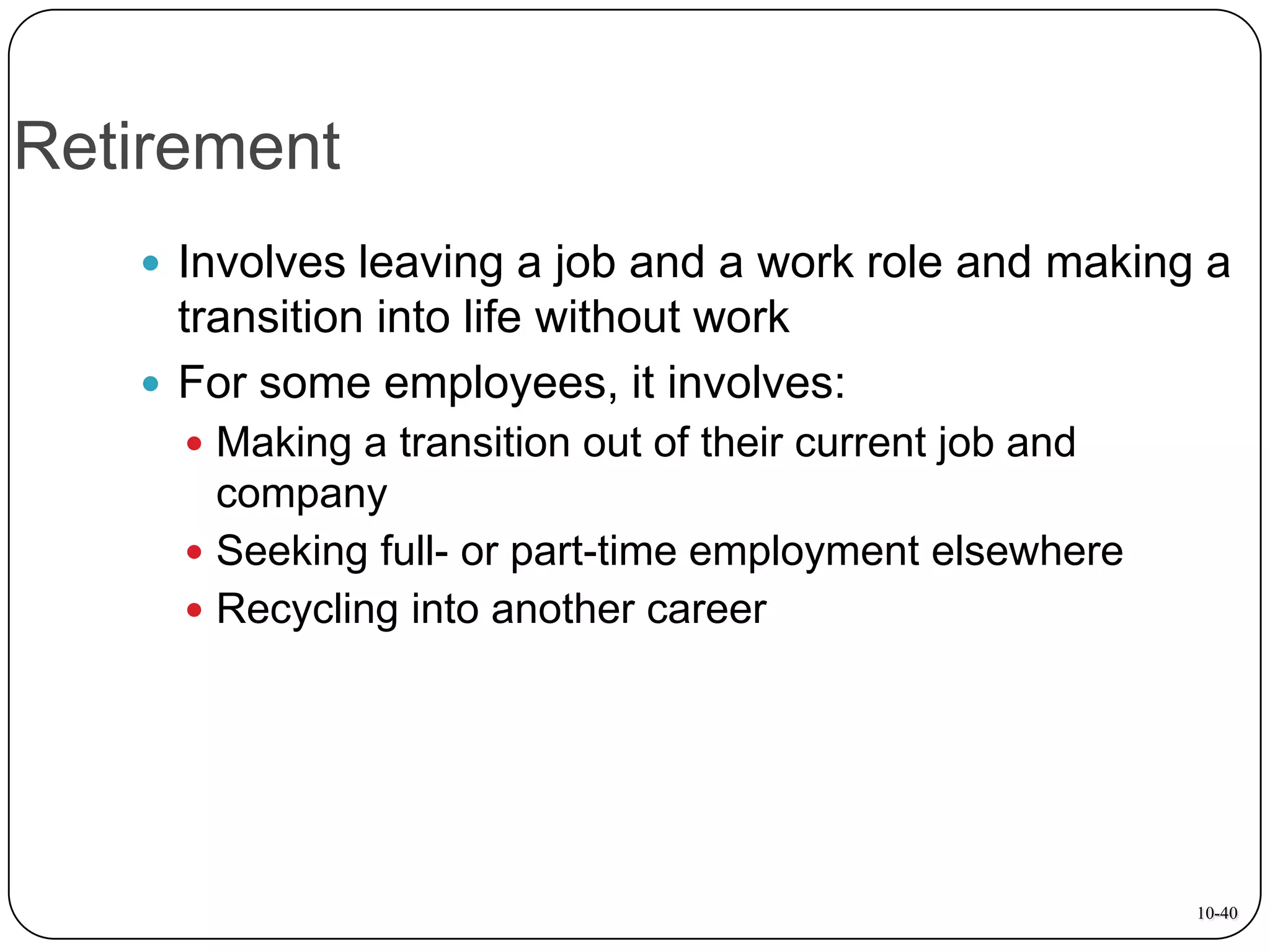Retirement
 Involves leaving a job and a work role and making a

transition into life without work
 For some employees, it involves:
 Making a transition out of their current job and

company
 Seeking full- or part-time employment elsewhere
 Recycling into another career

10-40

 