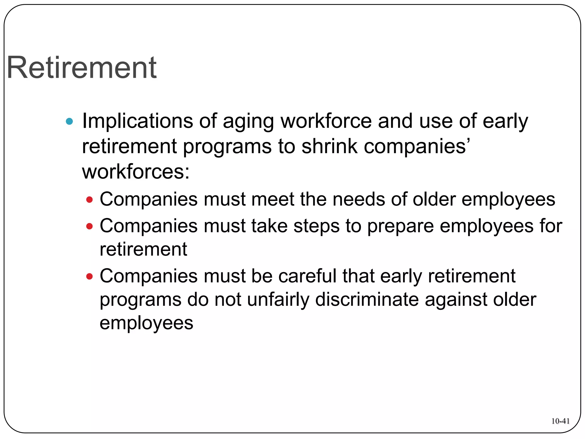 Retirement
 Implications of aging workforce and use of early

retirement programs to shrink companies’
workforces:
 Companies must meet the needs of older employees
 Companies must take steps to prepare employees for

retirement
 Companies must be careful that early retirement
programs do not unfairly discriminate against older
employees

10-41

 