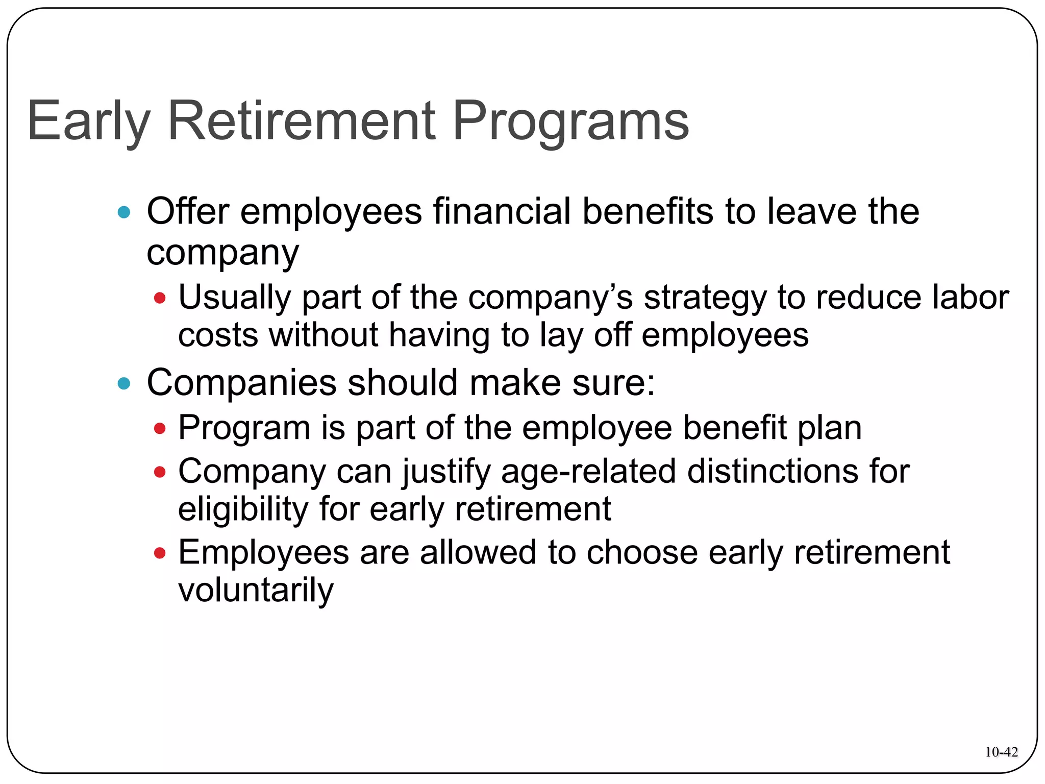 Early Retirement Programs
 Offer employees financial benefits to leave the

company
 Usually part of the company’s strategy to reduce labor

costs without having to lay off employees
 Companies should make sure:
 Program is part of the employee benefit plan
 Company can justify age-related distinctions for

eligibility for early retirement
 Employees are allowed to choose early retirement
voluntarily

10-42

 