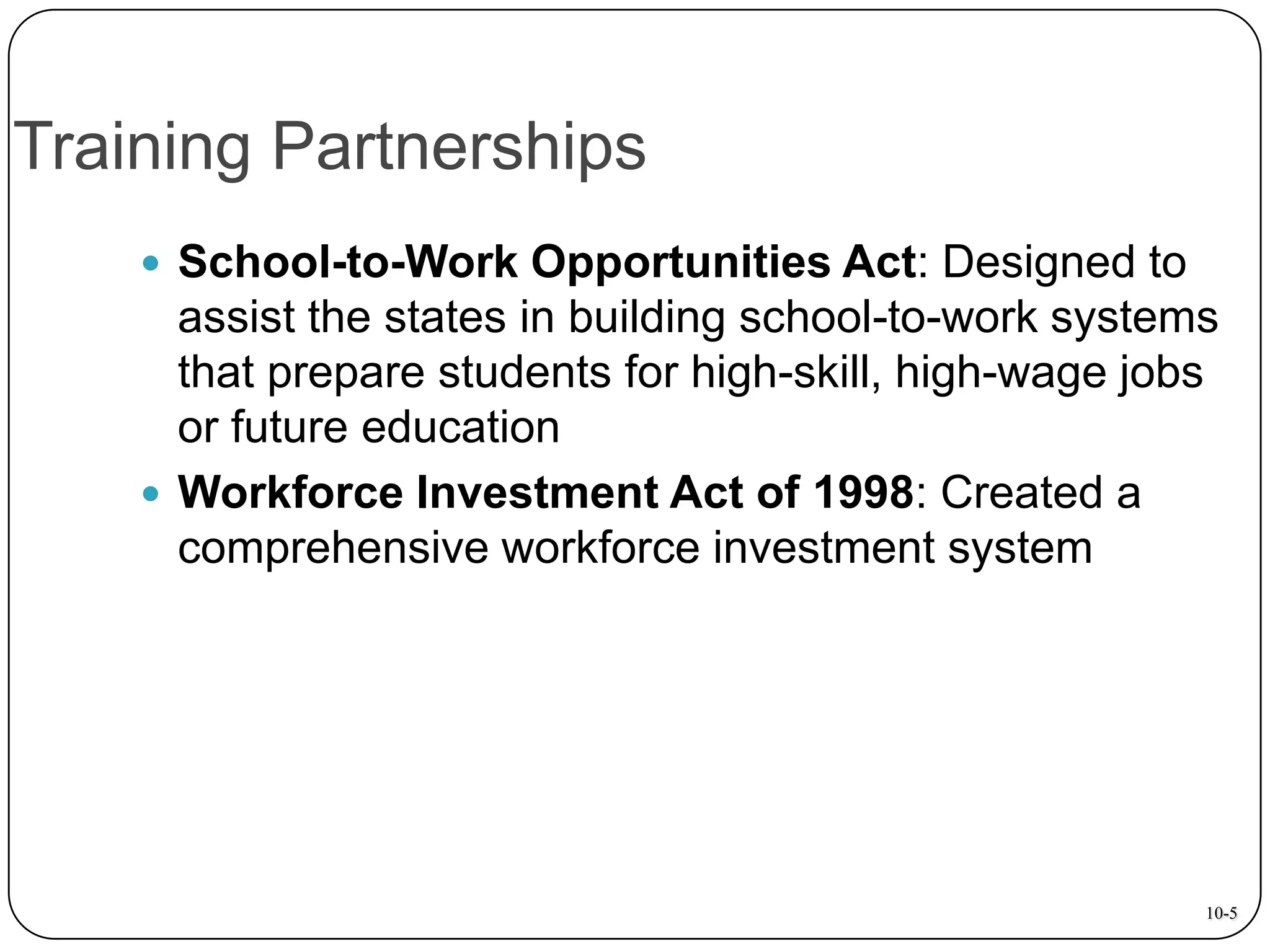 Training Partnerships
 School-to-Work Opportunities Act: Designed to

assist the states in building school-to-work systems
that prepare students for high-skill, high-wage jobs
or future education
 Workforce Investment Act of 1998: Created a
comprehensive workforce investment system

10-5

 