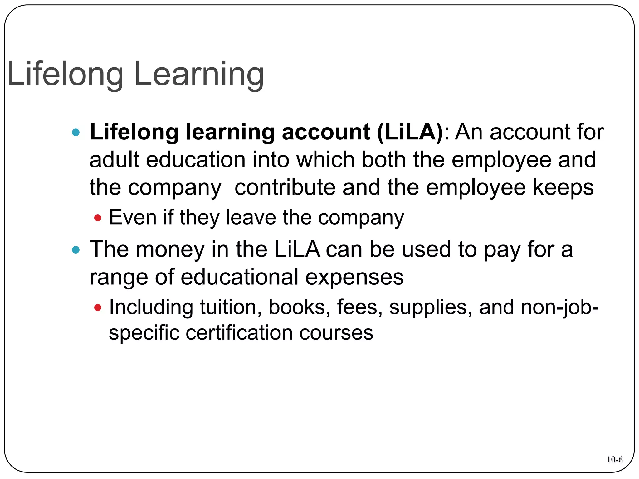 Lifelong Learning
 Lifelong learning account (LiLA): An account for

adult education into which both the employee and
the company contribute and the employee keeps
 Even if they leave the company

 The money in the LiLA can be used to pay for a

range of educational expenses
 Including tuition, books, fees, supplies, and non-job-

specific certification courses

10-6

 