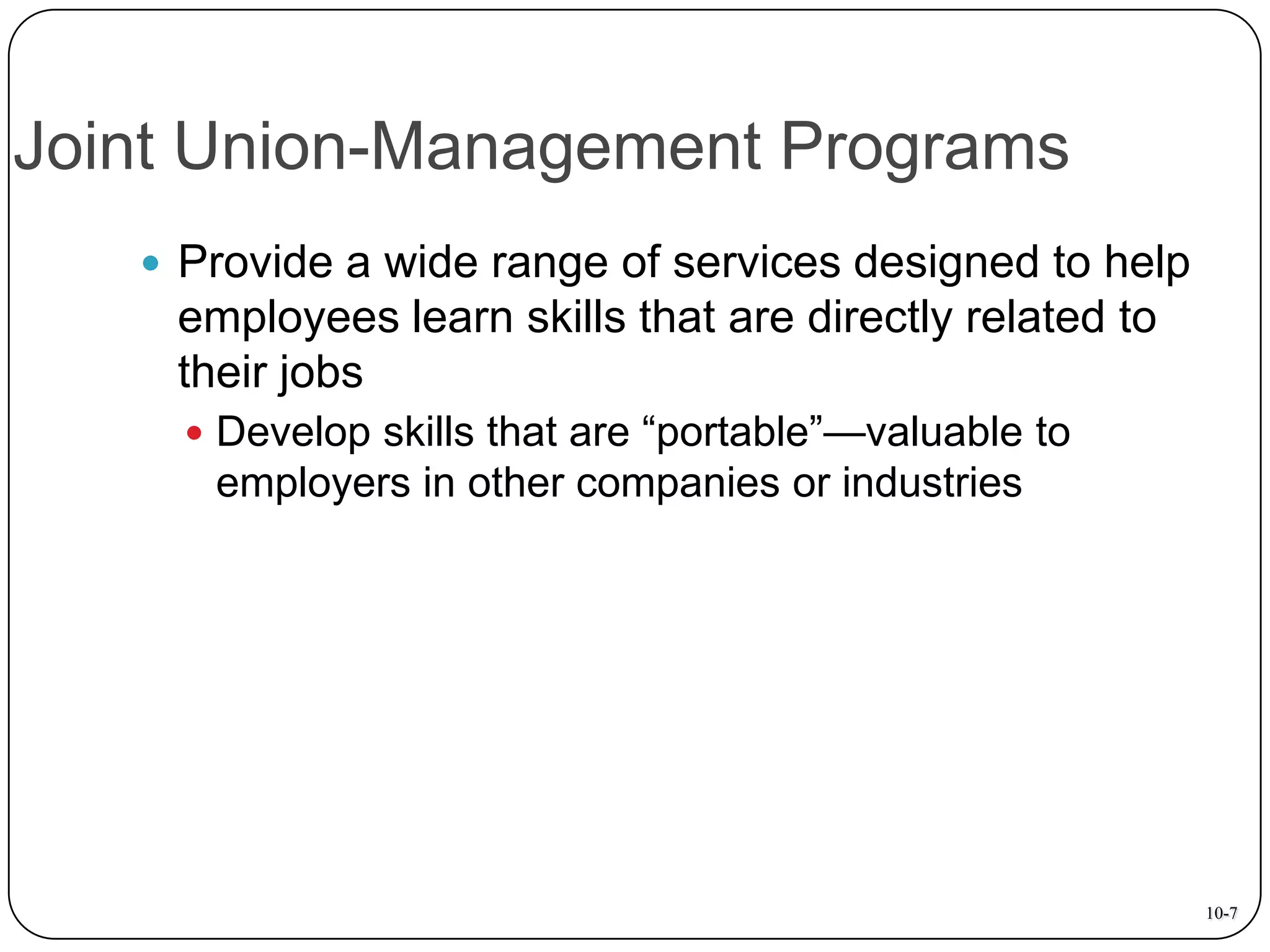 Joint Union-Management Programs
 Provide a wide range of services designed to help

employees learn skills that are directly related to
their jobs
 Develop skills that are “portable”—valuable to

employers in other companies or industries

10-7

 