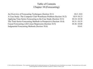 Table of Contents
Chapter 10 (Forecasting)
An Overview of Forecasting Techniques (Section 10.1) 10.2–10.8
A Case Study: The Computer Club Warehouse Problem (Section 10.2) 10.9–10.13
Applying Time-Series Forecasting to the Case Study (Section 10.3) 10.14–10.30
The Time-Series Forecasting Methods in Perspective (Section 10.4) 10.31–10.35
Causal Forecasting with Linear Regression (Section 10.5) 10.36–10.40
Judgmental Forecasting Methods (Section 10.6) 10.41
© 2014 by McGraw-Hill Education. This is proprietary material solely for authorized instructor use. Not authorized for sale or distribution in any manner. This document may not be copied,
scanned, duplicated, forwarded, distributed, or posted on a website, in whole or part.
 