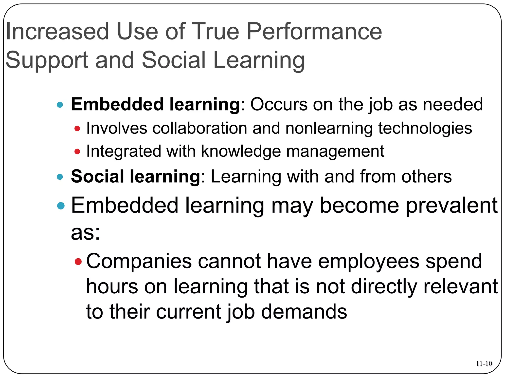 Increased Use of True Performance
Support and Social Learning
 Embedded learning: Occurs on the job as needed
 Involves collaboration and nonlearning technologies

 Integrated with knowledge management

 Social learning: Learning with and from others

 Embedded learning may become prevalent

as:
 Companies cannot have employees spend

hours on learning that is not directly relevant
to their current job demands
11-10

 