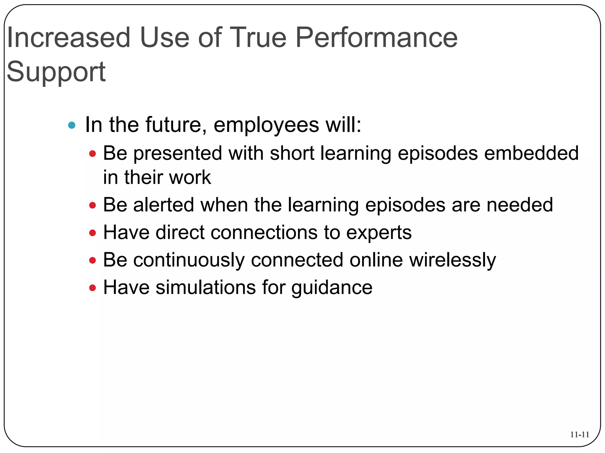 Increased Use of True Performance
Support
 In the future, employees will:
 Be presented with short learning episodes embedded

in their work
 Be alerted when the learning episodes are needed
 Have direct connections to experts
 Be continuously connected online wirelessly
 Have simulations for guidance

11-11

 