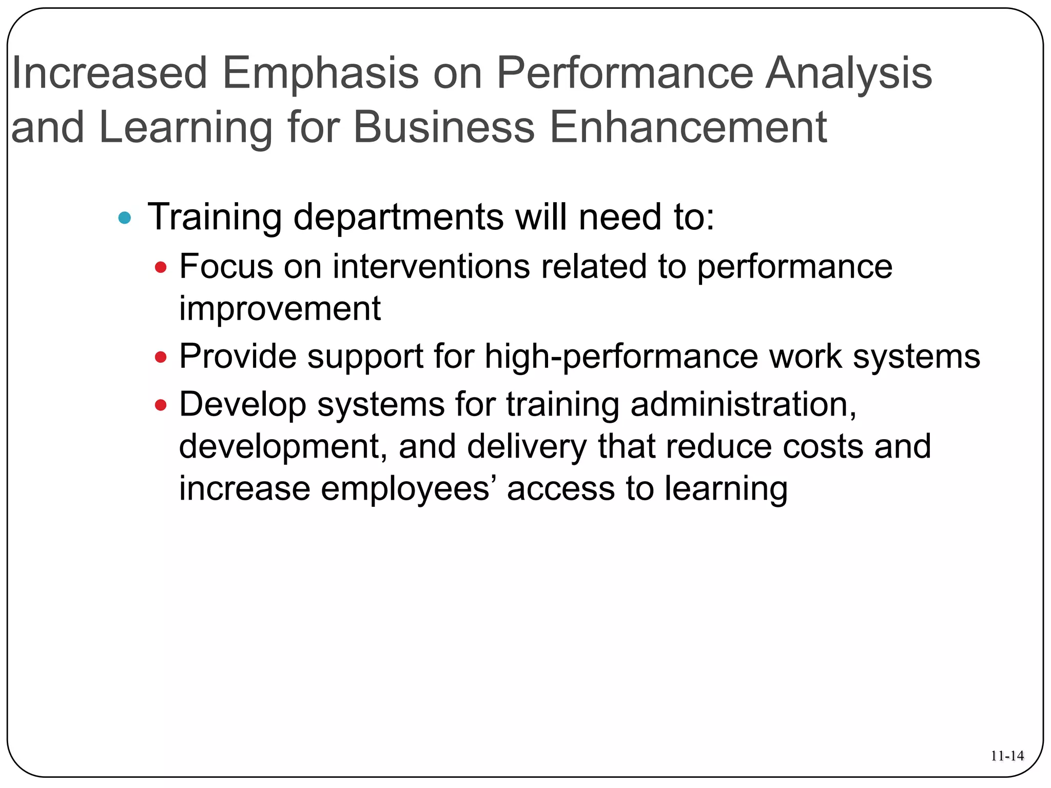 Increased Emphasis on Performance Analysis
and Learning for Business Enhancement
 Training departments will need to:
 Focus on interventions related to performance

improvement
 Provide support for high-performance work systems
 Develop systems for training administration,
development, and delivery that reduce costs and
increase employees’ access to learning

11-14

 