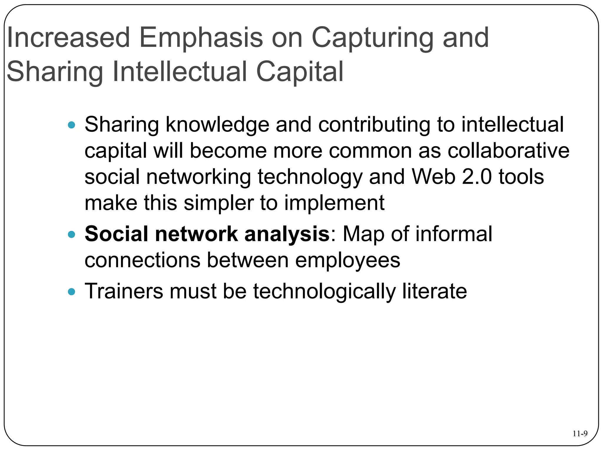 Increased Emphasis on Capturing and
Sharing Intellectual Capital
 Sharing knowledge and contributing to intellectual

capital will become more common as collaborative
social networking technology and Web 2.0 tools
make this simpler to implement
 Social network analysis: Map of informal
connections between employees
 Trainers must be technologically literate

11-9

 