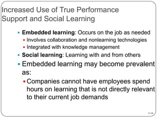 Increased Use of True Performance
Support and Social Learning
 Embedded learning: Occurs on the job as needed
 Involves collaboration and nonlearning technologies

 Integrated with knowledge management

 Social learning: Learning with and from others

 Embedded learning may become prevalent

as:
 Companies cannot have employees spend

hours on learning that is not directly relevant
to their current job demands
11-10

 