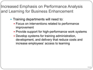Increased Emphasis on Performance Analysis
and Learning for Business Enhancement
 Training departments will need to:
 Focus on interventions related to performance

improvement
 Provide support for high-performance work systems
 Develop systems for training administration,
development, and delivery that reduce costs and
increase employees’ access to learning

11-14

 