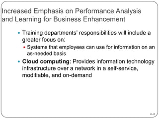 Increased Emphasis on Performance Analysis
and Learning for Business Enhancement
 Training departments’ responsibilities will include a

greater focus on:
 Systems that employees can use for information on an

as-needed basis
 Cloud computing: Provides information technology

infrastructure over a network in a self-service,
modifiable, and on-demand

11-15

 