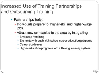 Increased Use of Training Partnerships
and Outsourcing Training
 Partnerships help:
 Individuals prepare for higher-skill and higher-wage

jobs
 Attract new companies to the area by integrating:
 Employee retraining
 Elementary through high school career education programs
 Career academies
 Higher education programs into a lifelong learning system

11-16

 