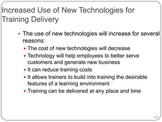 Increased Use of New Technologies for
Training Delivery
 The use of new technologies will increase for several

reasons:
 The cost of new technologies will decrease
 Technology will help employees to better serve

customers and generate new business
 It can reduce training costs
 It allows trainers to build into training the desirable
features of a learning environment
 Training can be delivered at any place and time

11-3

 
