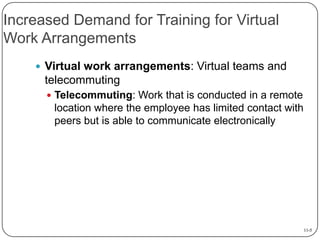 Increased Demand for Training for Virtual
Work Arrangements
 Virtual work arrangements: Virtual teams and

telecommuting
 Telecommuting: Work that is conducted in a remote

location where the employee has limited contact with
peers but is able to communicate electronically

11-5

 