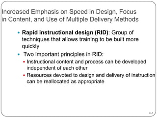 Increased Emphasis on Speed in Design, Focus
in Content, and Use of Multiple Delivery Methods
 Rapid instructional design (RID): Group of

techniques that allows training to be built more
quickly
 Two important principles in RID:
 Instructional content and process can be developed

independent of each other
 Resources devoted to design and delivery of instruction
can be reallocated as appropriate

11-7

 