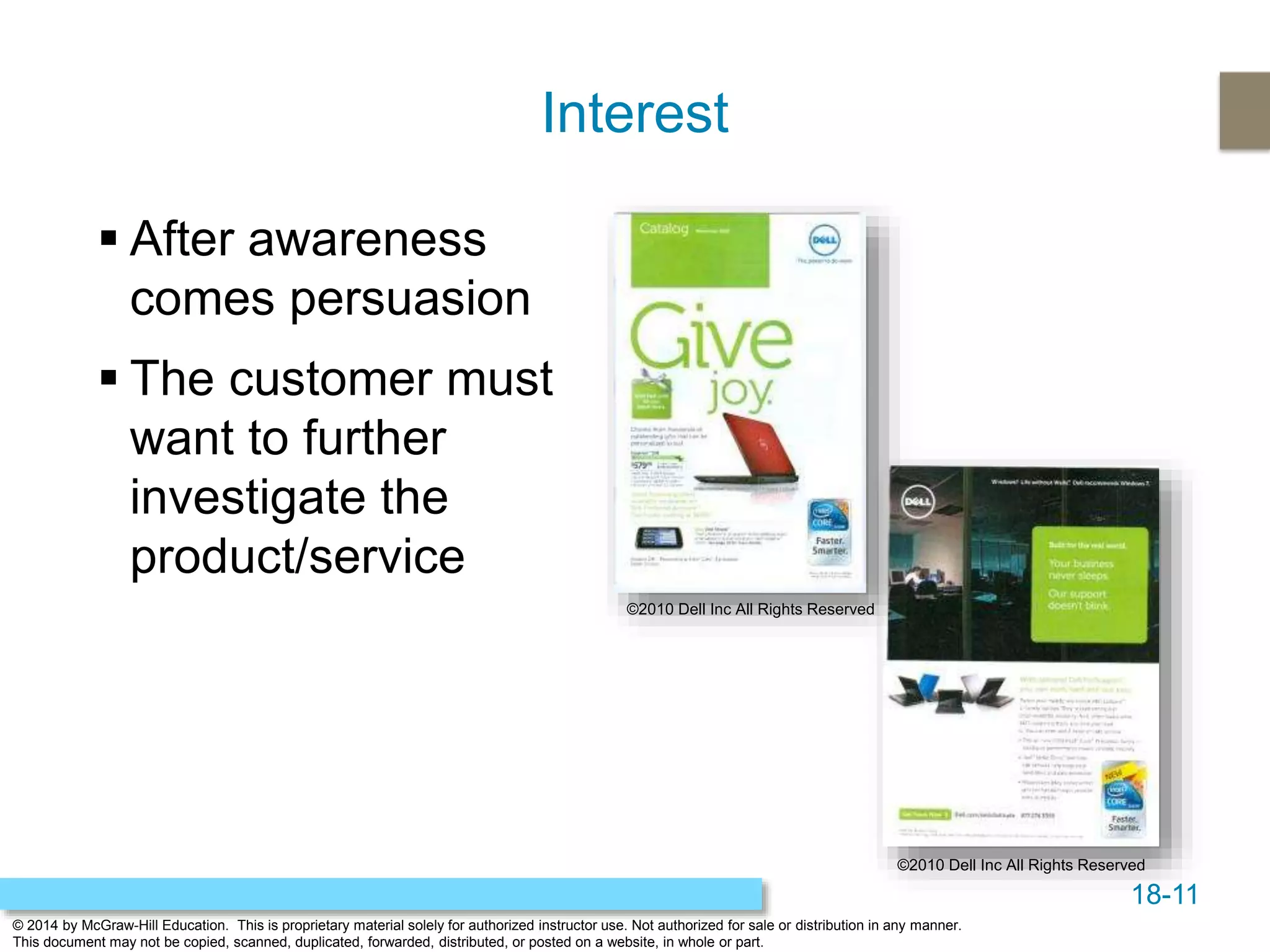 18-11
© 2014 by McGraw-Hill Education. This is proprietary material solely for authorized instructor use. Not authorized for sale or distribution in any manner.
This document may not be copied, scanned, duplicated, forwarded, distributed, or posted on a website, in whole or part.
Interest
 After awareness
comes persuasion
 The customer must
want to further
investigate the
product/service
©2010 Dell Inc All Rights Reserved
©2010 Dell Inc All Rights Reserved
 