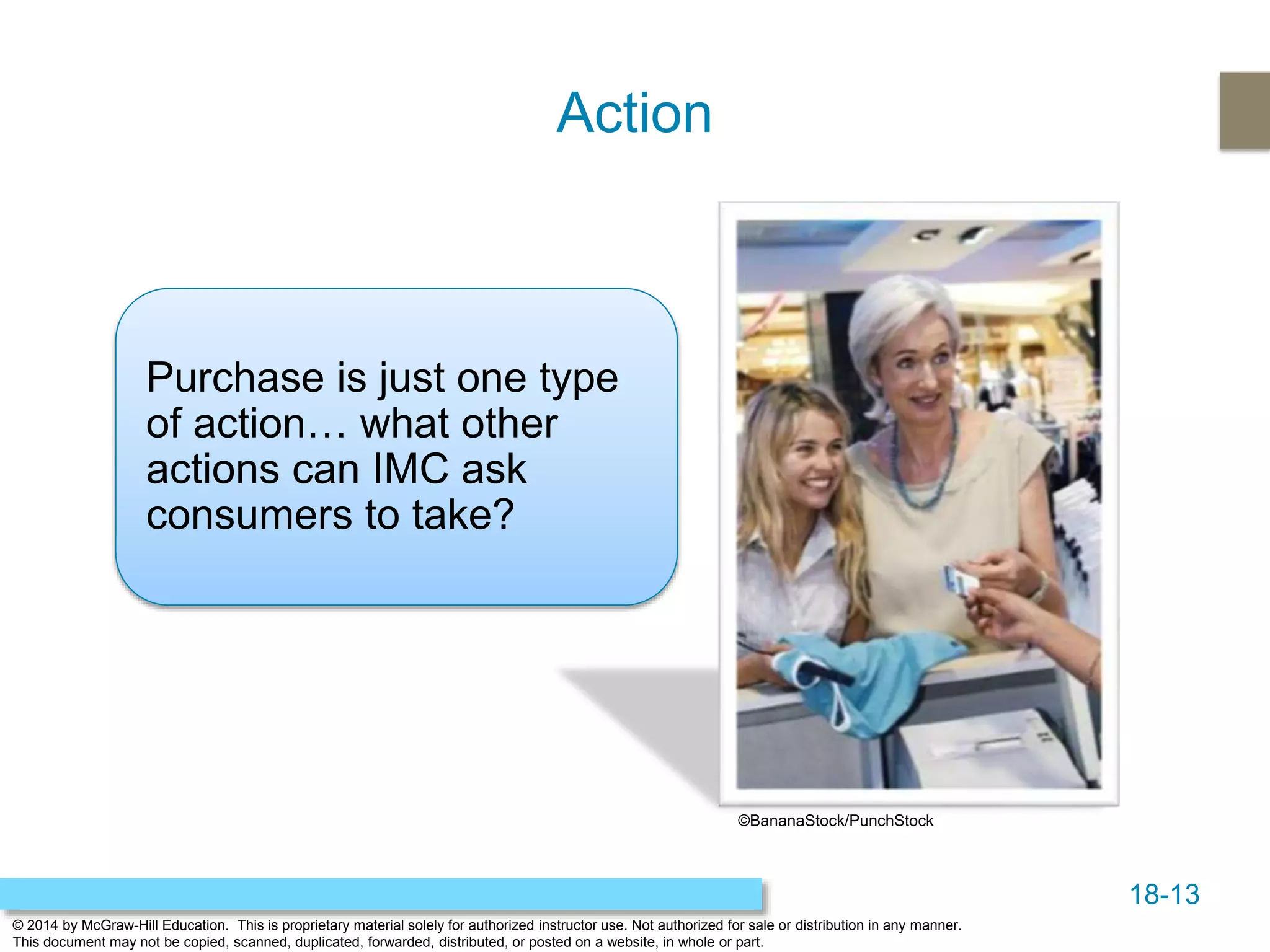 18-13
© 2014 by McGraw-Hill Education. This is proprietary material solely for authorized instructor use. Not authorized for sale or distribution in any manner.
This document may not be copied, scanned, duplicated, forwarded, distributed, or posted on a website, in whole or part.
Action
Purchase is just one type
of action… what other
actions can IMC ask
consumers to take?
©BananaStock/PunchStock
 