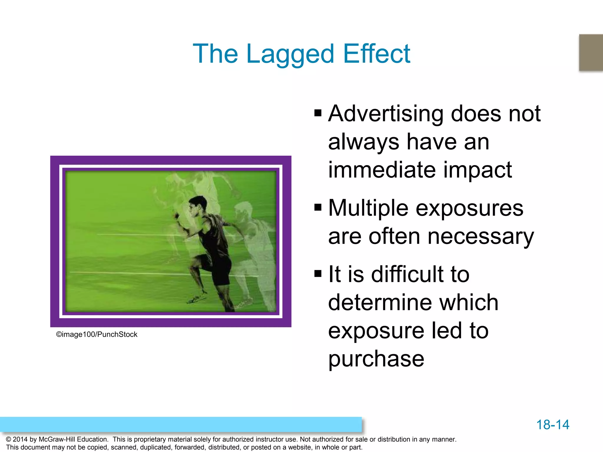 18-14
© 2014 by McGraw-Hill Education. This is proprietary material solely for authorized instructor use. Not authorized for sale or distribution in any manner.
This document may not be copied, scanned, duplicated, forwarded, distributed, or posted on a website, in whole or part.
The Lagged Effect
 Advertising does not
always have an
immediate impact
 Multiple exposures
are often necessary
 It is difficult to
determine which
exposure led to
purchase
©image100/PunchStock
 
