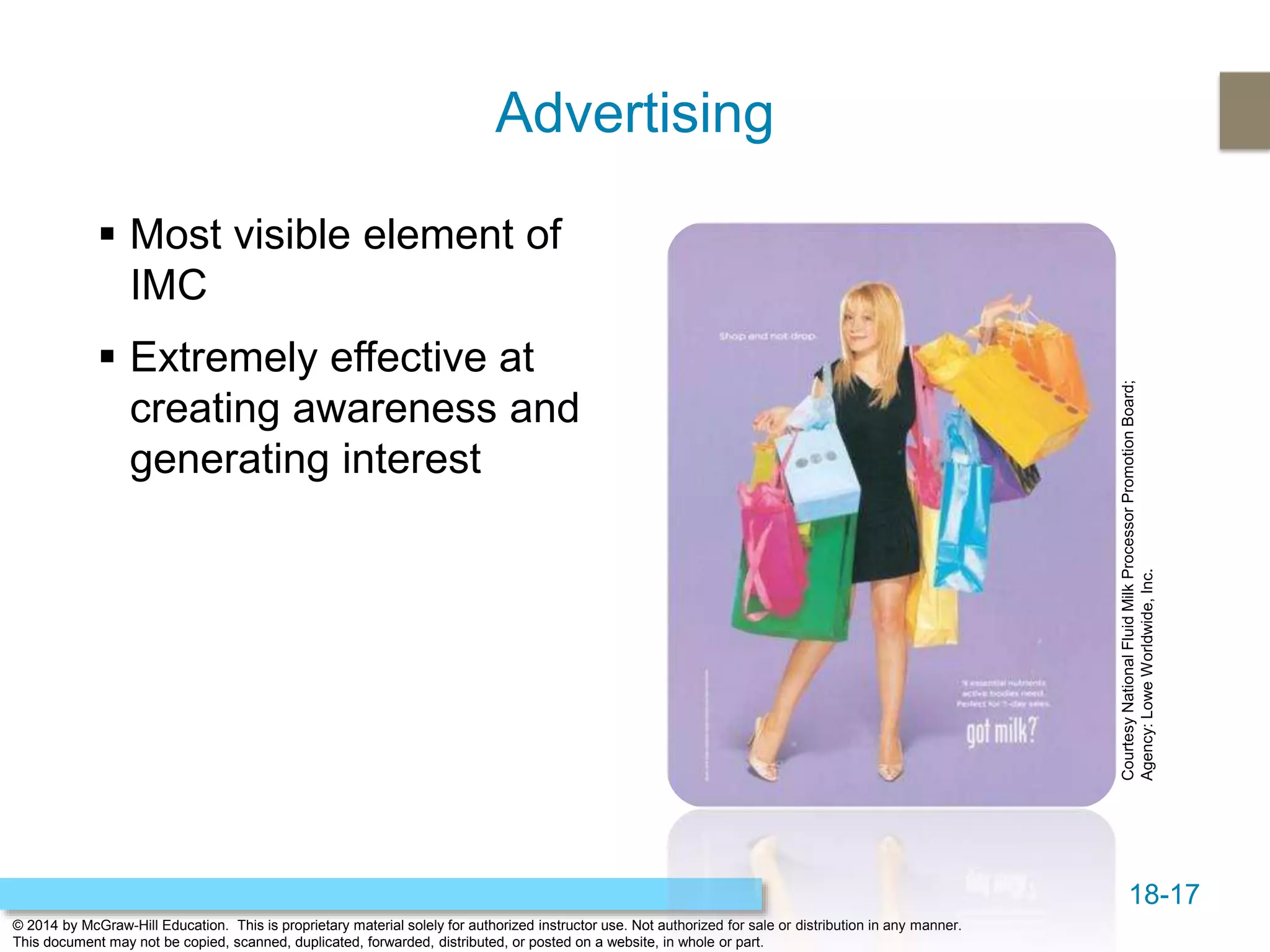 18-17
© 2014 by McGraw-Hill Education. This is proprietary material solely for authorized instructor use. Not authorized for sale or distribution in any manner.
This document may not be copied, scanned, duplicated, forwarded, distributed, or posted on a website, in whole or part.
Advertising
 Most visible element of
IMC
 Extremely effective at
creating awareness and
generating interest
CourtesyNationalFluidMilkProcessorPromotionBoard;
Agency:LoweWorldwide,Inc.
 