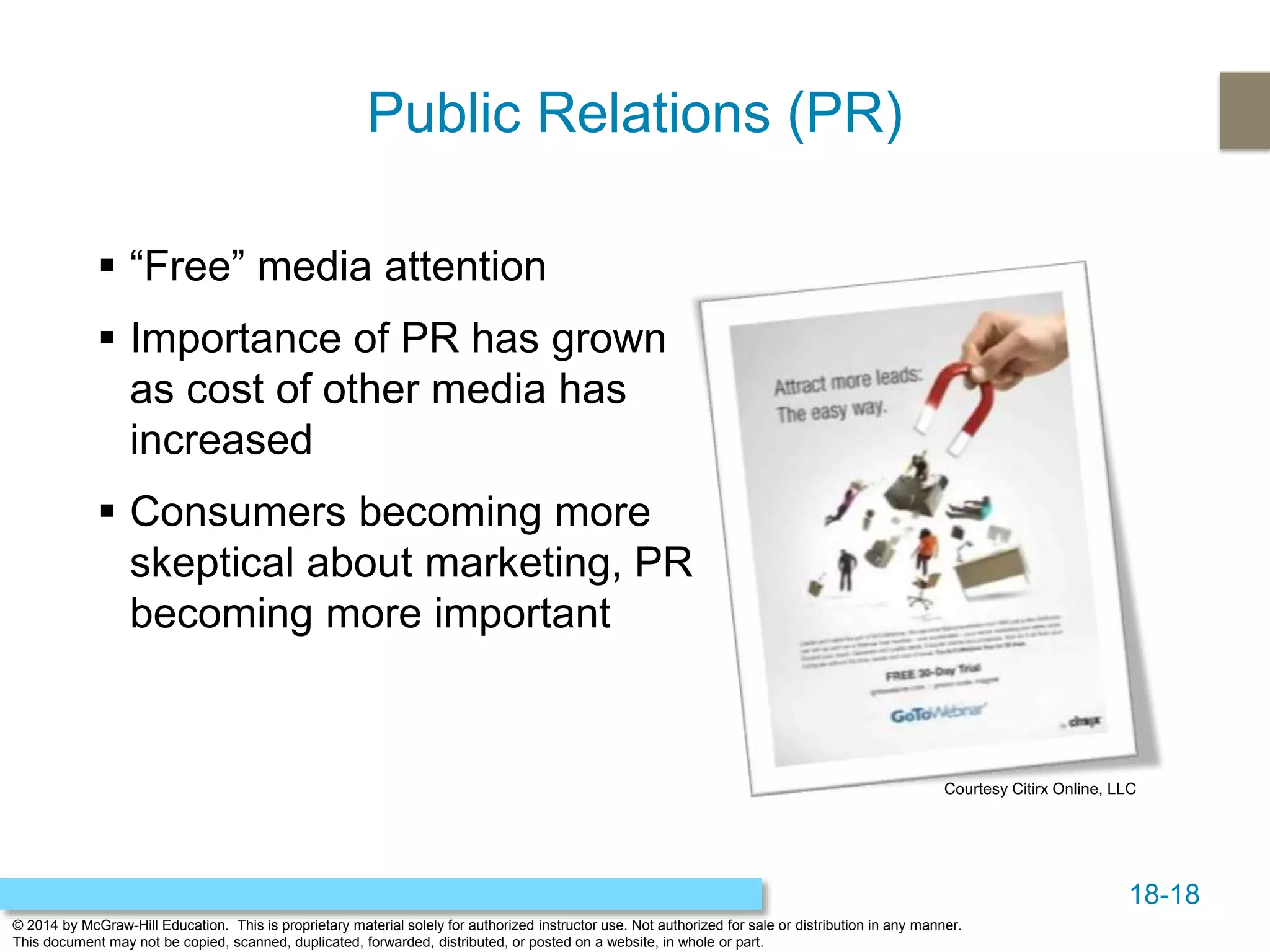 18-18
© 2014 by McGraw-Hill Education. This is proprietary material solely for authorized instructor use. Not authorized for sale or distribution in any manner.
This document may not be copied, scanned, duplicated, forwarded, distributed, or posted on a website, in whole or part.
Public Relations (PR)
 “Free” media attention
 Importance of PR has grown
as cost of other media has
increased
 Consumers becoming more
skeptical about marketing, PR
becoming more important
Courtesy Citirx Online, LLC
 