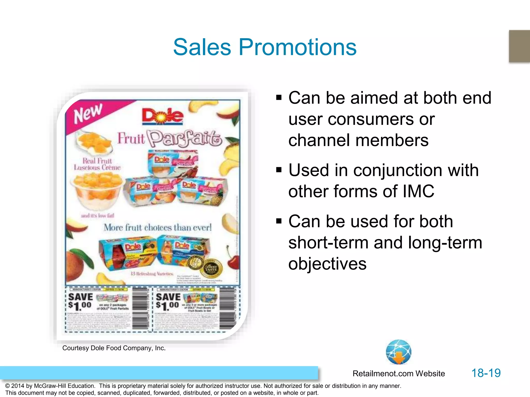 18-19
© 2014 by McGraw-Hill Education. This is proprietary material solely for authorized instructor use. Not authorized for sale or distribution in any manner.
This document may not be copied, scanned, duplicated, forwarded, distributed, or posted on a website, in whole or part.
Sales Promotions
 Can be aimed at both end
user consumers or
channel members
 Used in conjunction with
other forms of IMC
 Can be used for both
short-term and long-term
objectives
Retailmenot.com Website
Courtesy Dole Food Company, Inc.
 