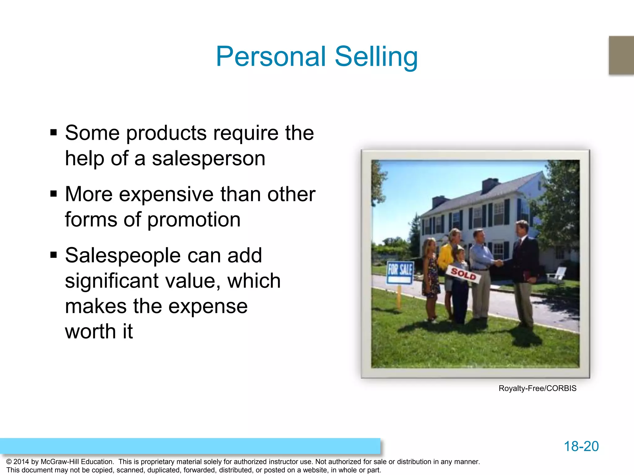 18-20
© 2014 by McGraw-Hill Education. This is proprietary material solely for authorized instructor use. Not authorized for sale or distribution in any manner.
This document may not be copied, scanned, duplicated, forwarded, distributed, or posted on a website, in whole or part.
Personal Selling
 Some products require the
help of a salesperson
 More expensive than other
forms of promotion
 Salespeople can add
significant value, which
makes the expense
worth it
Royalty-Free/CORBIS
 