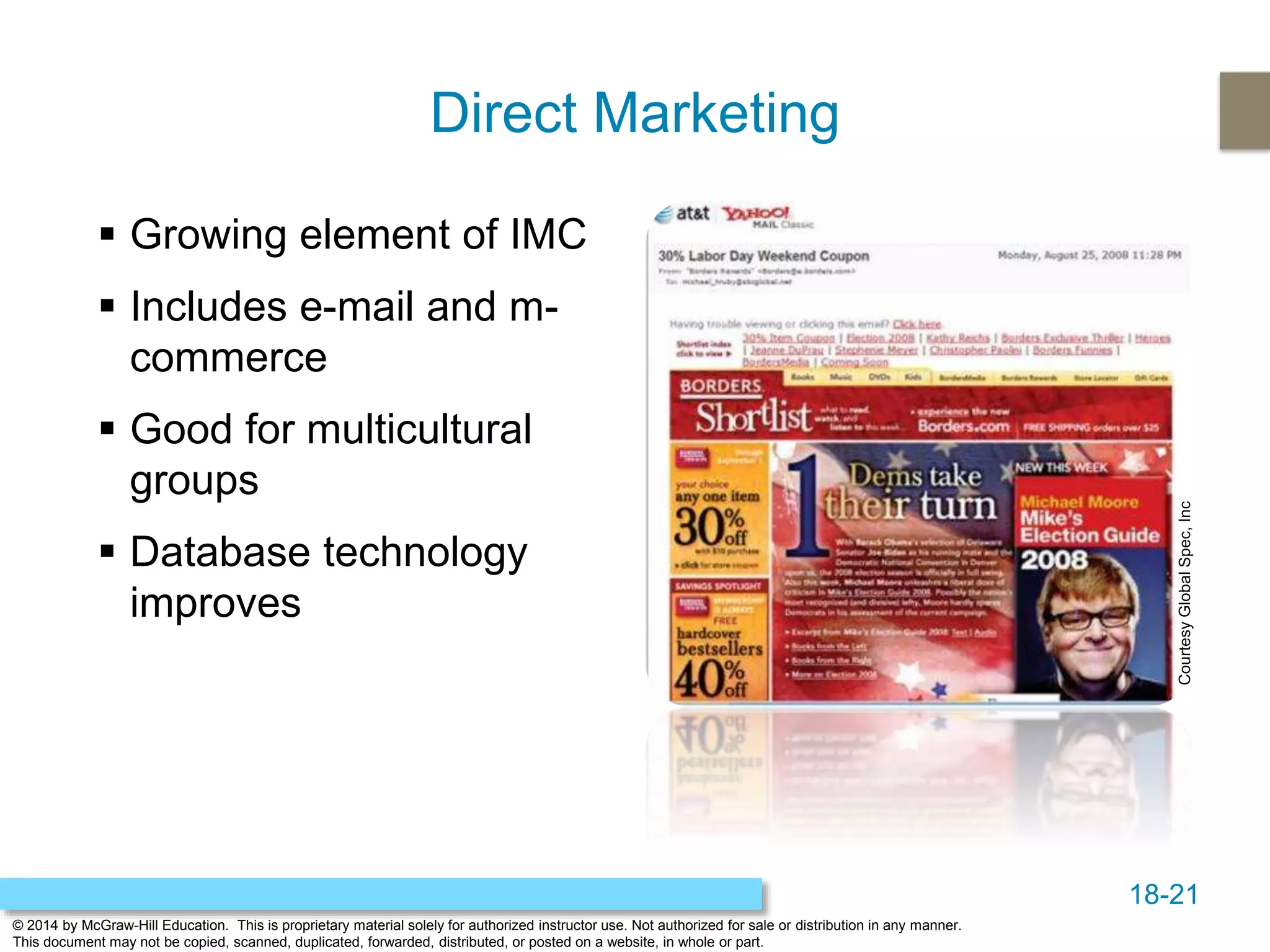 18-21
© 2014 by McGraw-Hill Education. This is proprietary material solely for authorized instructor use. Not authorized for sale or distribution in any manner.
This document may not be copied, scanned, duplicated, forwarded, distributed, or posted on a website, in whole or part.
Direct Marketing
 Growing element of IMC
 Includes e-mail and m-
commerce
 Good for multicultural
groups
 Database technology
improves
CourtesyGlobalSpec,Inc
 