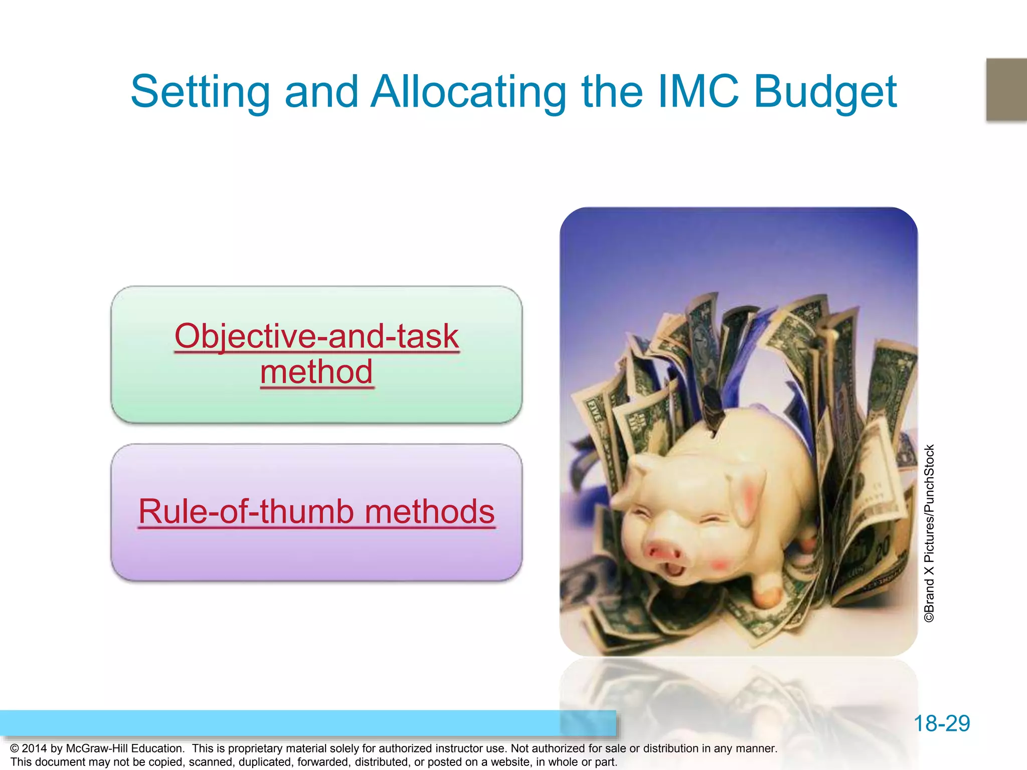 18-29
© 2014 by McGraw-Hill Education. This is proprietary material solely for authorized instructor use. Not authorized for sale or distribution in any manner.
This document may not be copied, scanned, duplicated, forwarded, distributed, or posted on a website, in whole or part.
Setting and Allocating the IMC Budget
Objective-and-task
method
Rule-of-thumb methods
©BrandXPictures/PunchStock
 