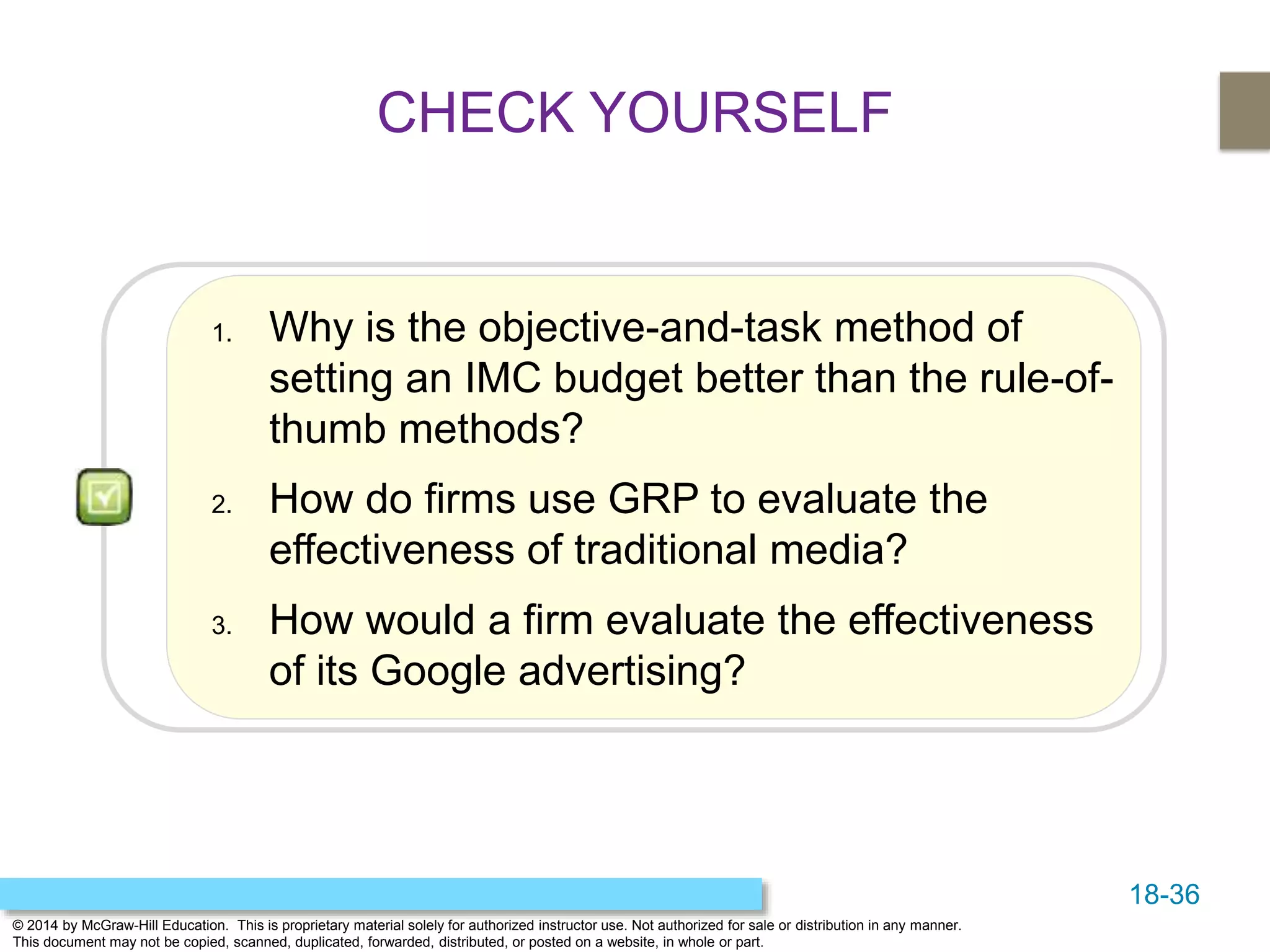 18-36
© 2014 by McGraw-Hill Education. This is proprietary material solely for authorized instructor use. Not authorized for sale or distribution in any manner.
This document may not be copied, scanned, duplicated, forwarded, distributed, or posted on a website, in whole or part.
1. Why is the objective-and-task method of
setting an IMC budget better than the rule-of-
thumb methods?
2. How do firms use GRP to evaluate the
effectiveness of traditional media?
3. How would a firm evaluate the effectiveness
of its Google advertising?
CHECK YOURSELF
 