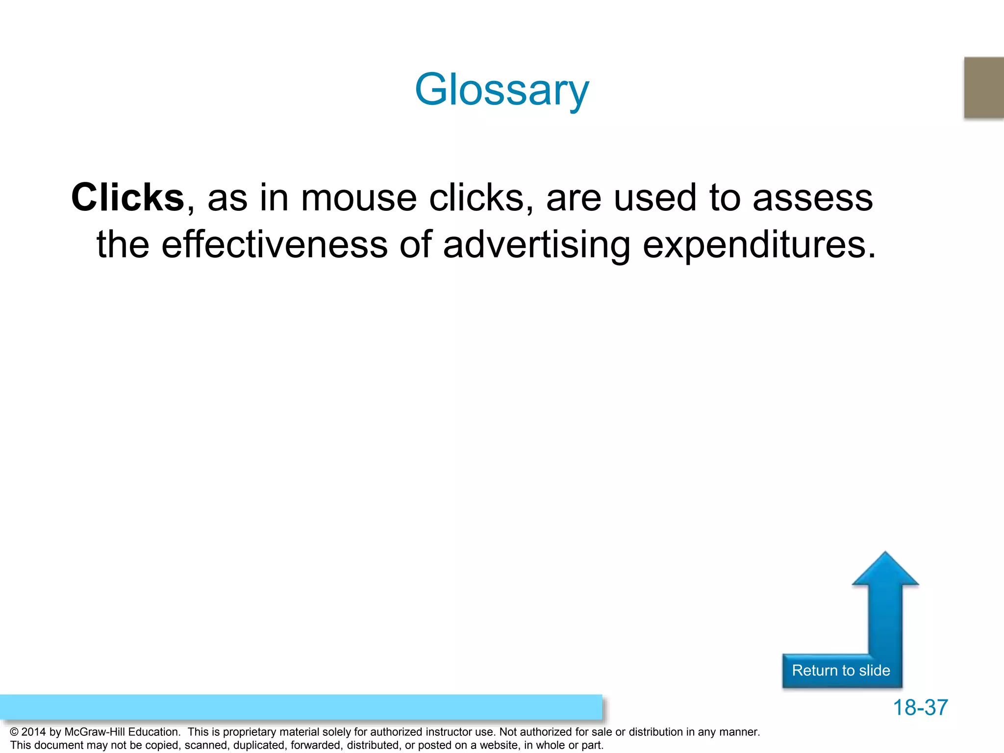 18-37
© 2014 by McGraw-Hill Education. This is proprietary material solely for authorized instructor use. Not authorized for sale or distribution in any manner.
This document may not be copied, scanned, duplicated, forwarded, distributed, or posted on a website, in whole or part.
Return to slide
Clicks, as in mouse clicks, are used to assess
the effectiveness of advertising expenditures.
Glossary
 