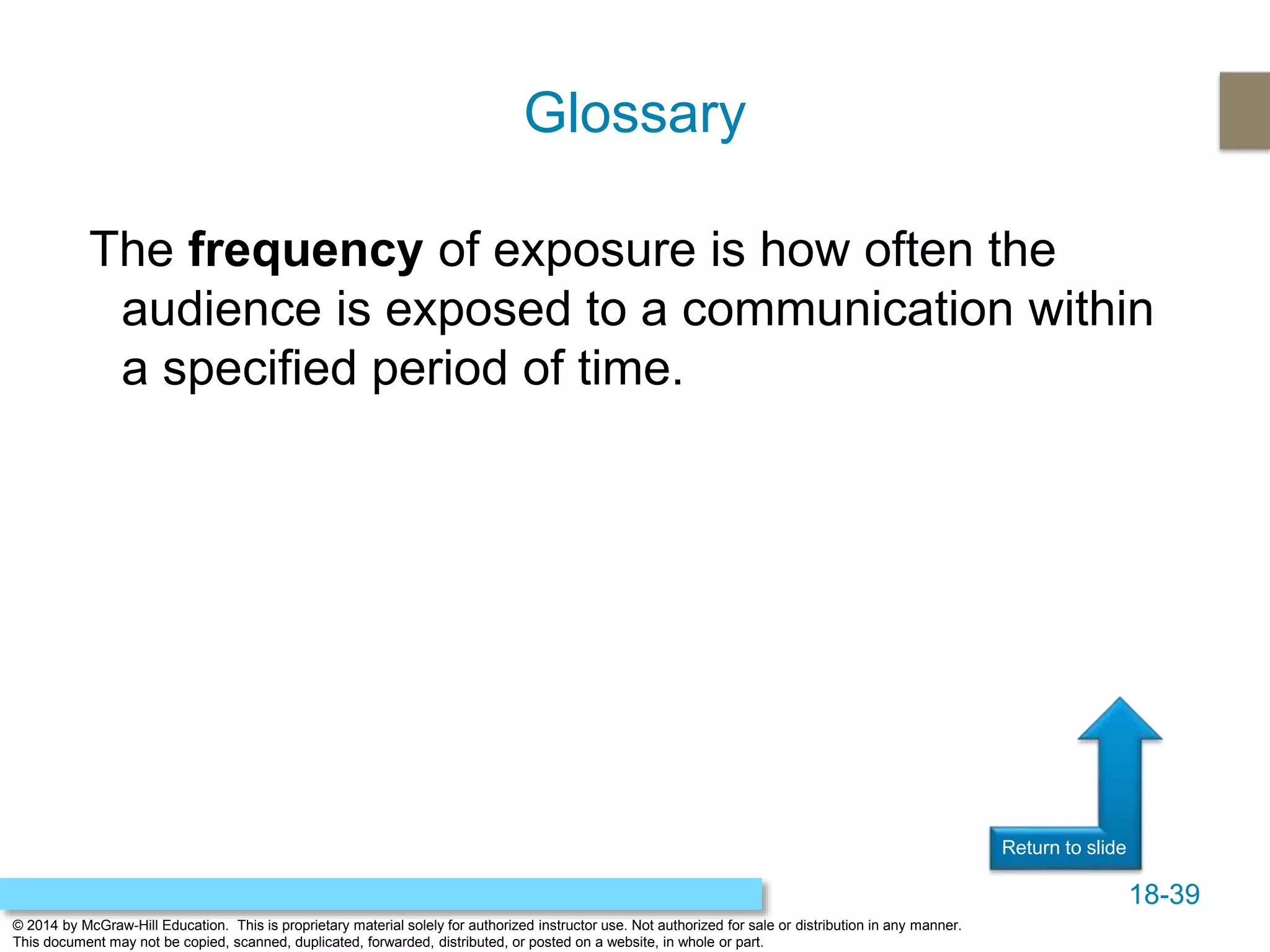 18-39
© 2014 by McGraw-Hill Education. This is proprietary material solely for authorized instructor use. Not authorized for sale or distribution in any manner.
This document may not be copied, scanned, duplicated, forwarded, distributed, or posted on a website, in whole or part.
Return to slide
The frequency of exposure is how often the
audience is exposed to a communication within
a specified period of time.
Glossary
 
