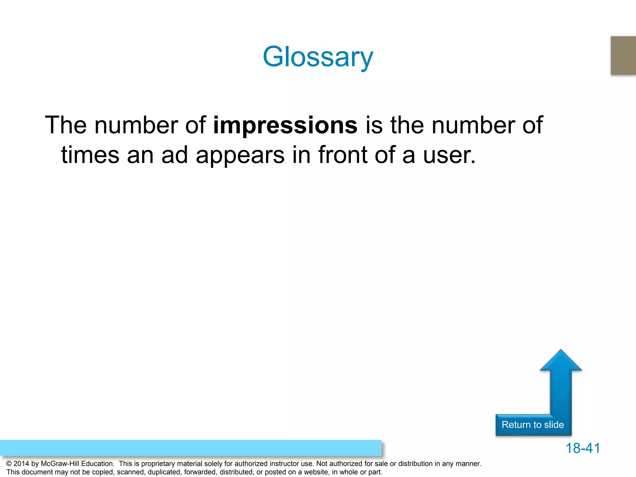 18-41
© 2014 by McGraw-Hill Education. This is proprietary material solely for authorized instructor use. Not authorized for sale or distribution in any manner.
This document may not be copied, scanned, duplicated, forwarded, distributed, or posted on a website, in whole or part.
Return to slide
The number of impressions is the number of
times an ad appears in front of a user.
Glossary
 