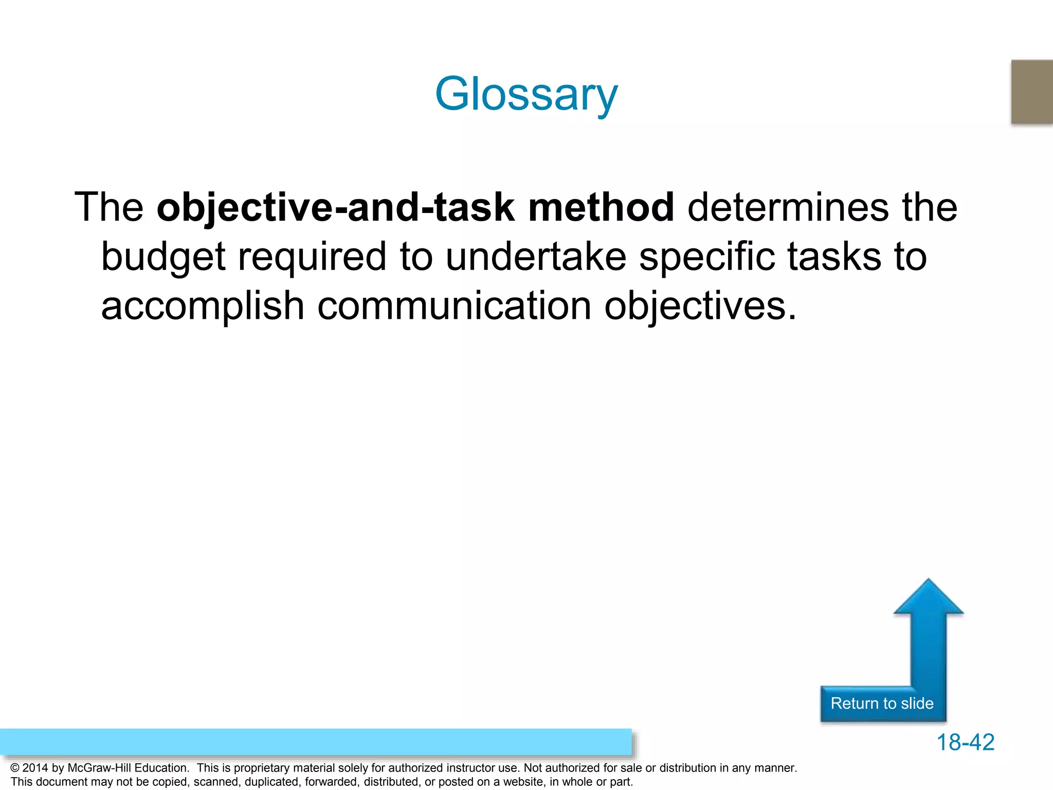 18-42
© 2014 by McGraw-Hill Education. This is proprietary material solely for authorized instructor use. Not authorized for sale or distribution in any manner.
This document may not be copied, scanned, duplicated, forwarded, distributed, or posted on a website, in whole or part.
Return to slide
The objective-and-task method determines the
budget required to undertake specific tasks to
accomplish communication objectives.
Glossary
 