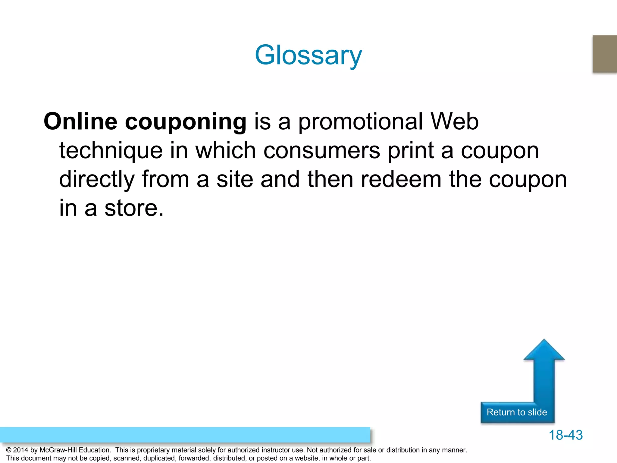 18-43
© 2014 by McGraw-Hill Education. This is proprietary material solely for authorized instructor use. Not authorized for sale or distribution in any manner.
This document may not be copied, scanned, duplicated, forwarded, distributed, or posted on a website, in whole or part.
Return to slide
Online couponing is a promotional Web
technique in which consumers print a coupon
directly from a site and then redeem the coupon
in a store.
Glossary
 