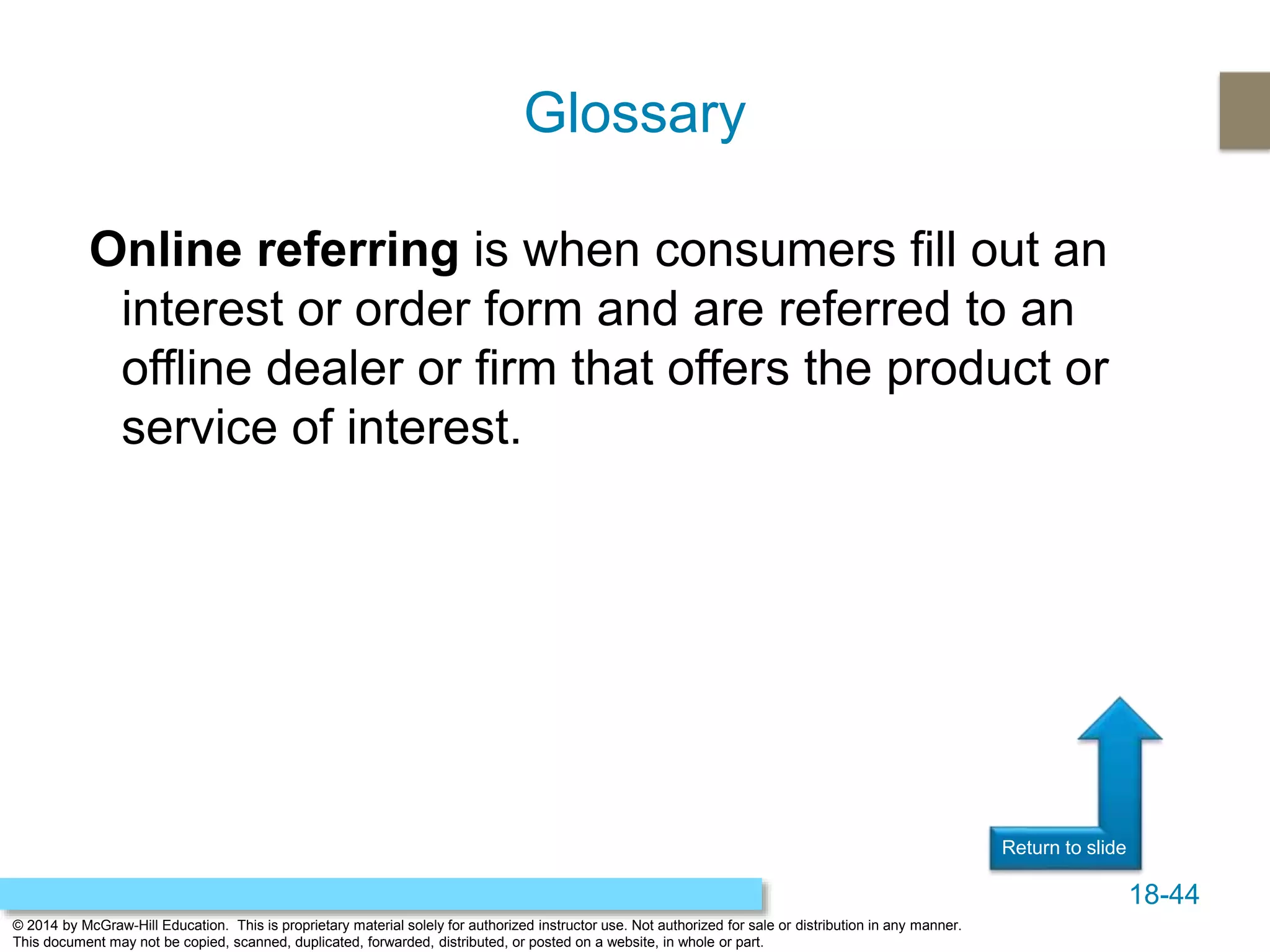 18-44
© 2014 by McGraw-Hill Education. This is proprietary material solely for authorized instructor use. Not authorized for sale or distribution in any manner.
This document may not be copied, scanned, duplicated, forwarded, distributed, or posted on a website, in whole or part.
Return to slide
Online referring is when consumers fill out an
interest or order form and are referred to an
offline dealer or firm that offers the product or
service of interest.
Glossary
 