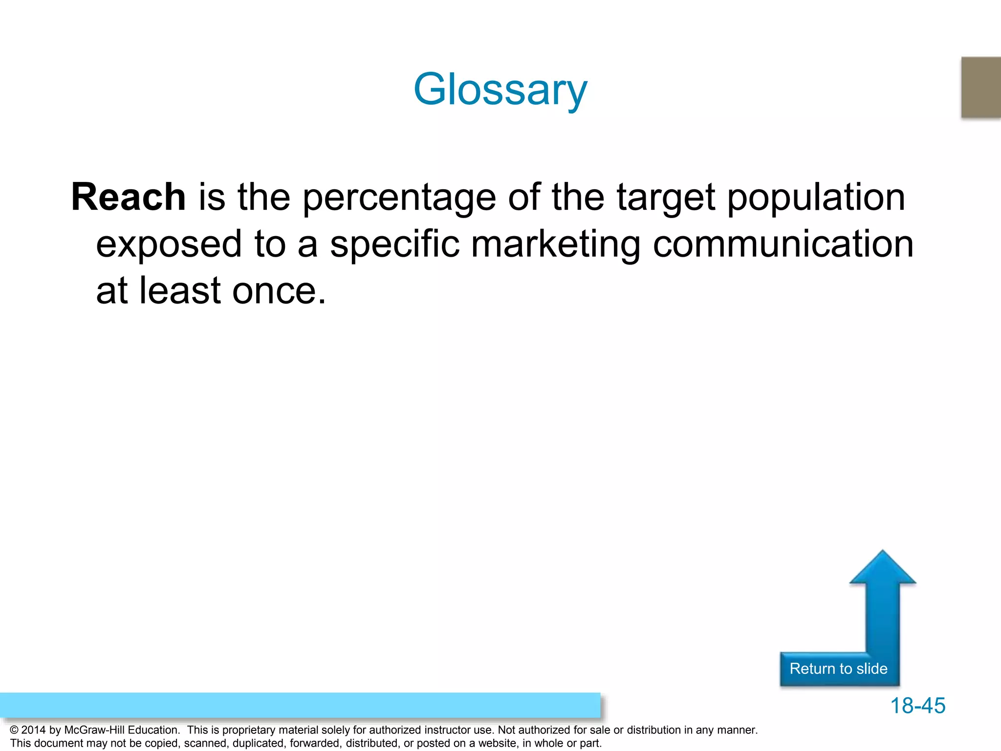 18-45
© 2014 by McGraw-Hill Education. This is proprietary material solely for authorized instructor use. Not authorized for sale or distribution in any manner.
This document may not be copied, scanned, duplicated, forwarded, distributed, or posted on a website, in whole or part.
Return to slide
Reach is the percentage of the target population
exposed to a specific marketing communication
at least once.
Glossary
 