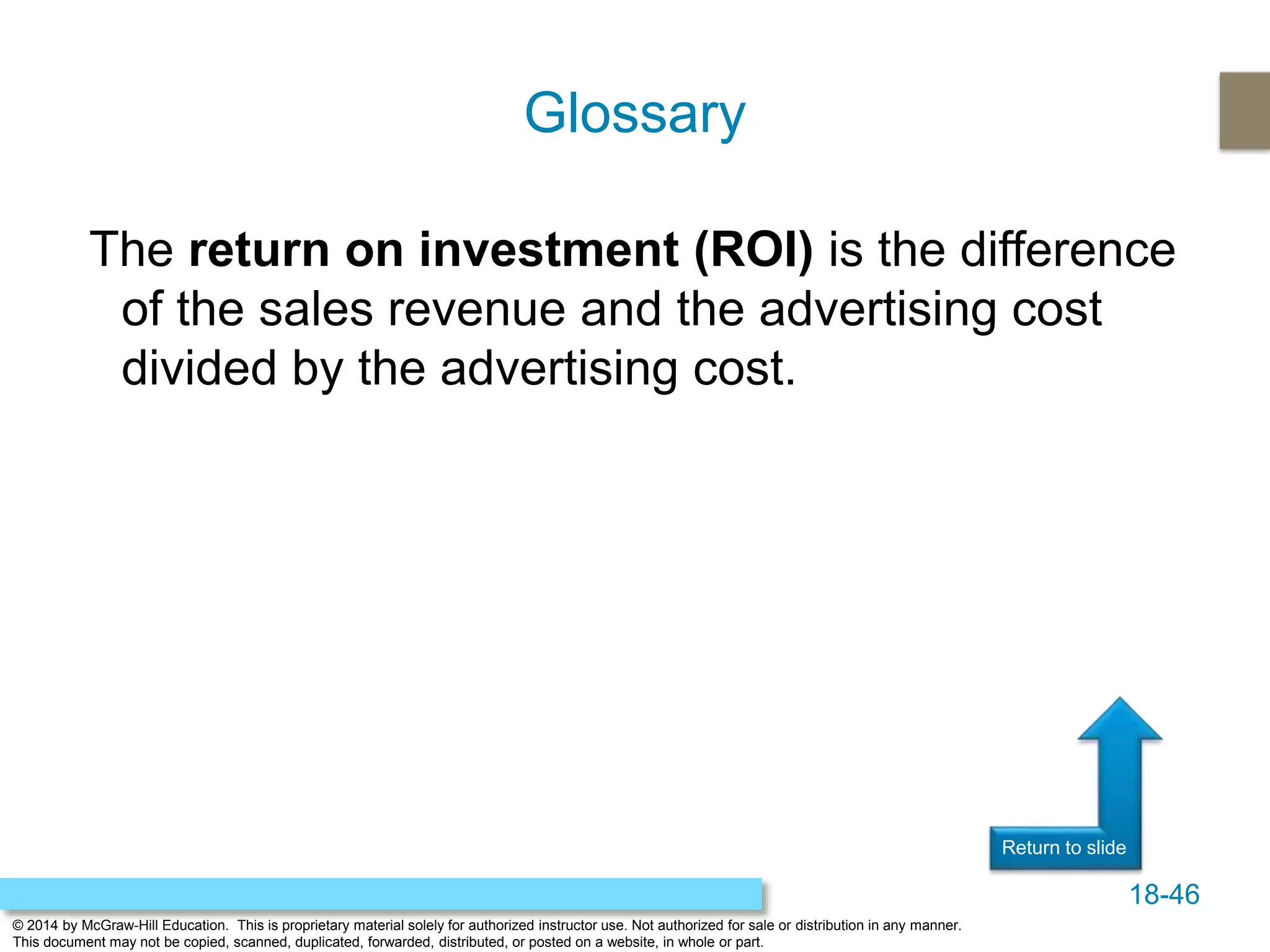 18-46
© 2014 by McGraw-Hill Education. This is proprietary material solely for authorized instructor use. Not authorized for sale or distribution in any manner.
This document may not be copied, scanned, duplicated, forwarded, distributed, or posted on a website, in whole or part.
Return to slide
The return on investment (ROI) is the difference
of the sales revenue and the advertising cost
divided by the advertising cost.
Glossary
 