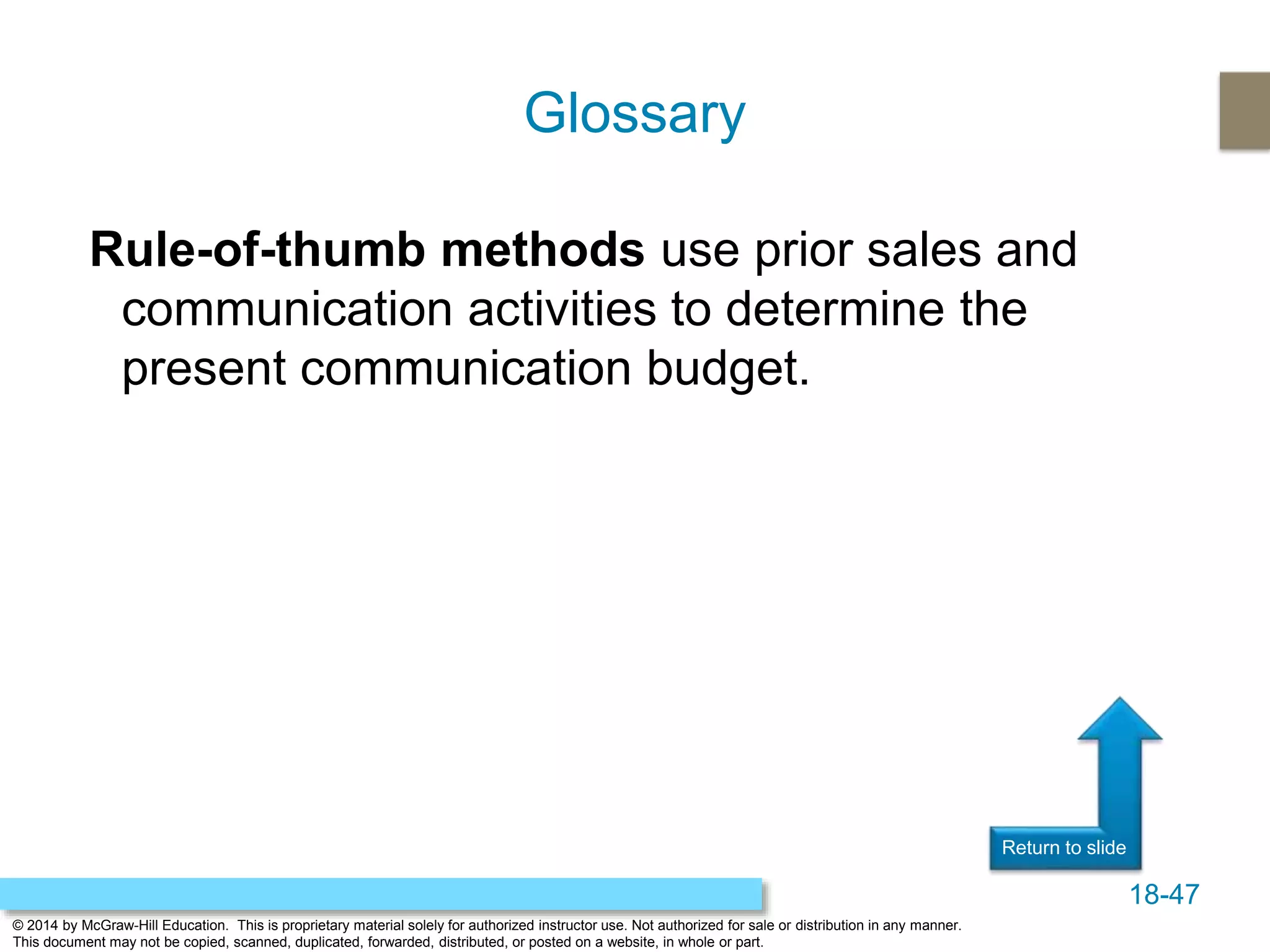 18-47
© 2014 by McGraw-Hill Education. This is proprietary material solely for authorized instructor use. Not authorized for sale or distribution in any manner.
This document may not be copied, scanned, duplicated, forwarded, distributed, or posted on a website, in whole or part.
Return to slide
Rule-of-thumb methods use prior sales and
communication activities to determine the
present communication budget.
Glossary
 