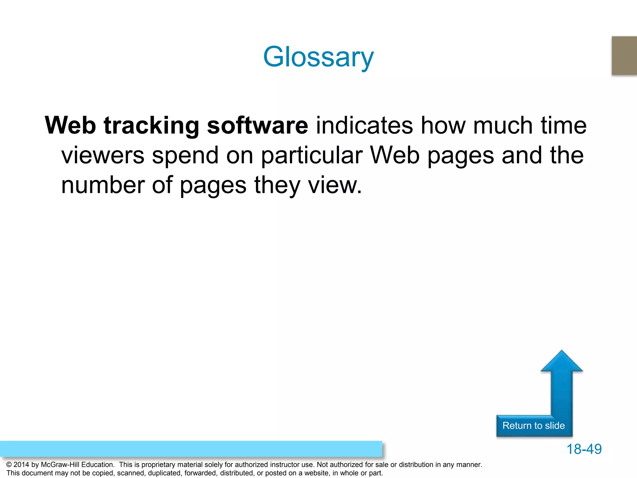 18-49
© 2014 by McGraw-Hill Education. This is proprietary material solely for authorized instructor use. Not authorized for sale or distribution in any manner.
This document may not be copied, scanned, duplicated, forwarded, distributed, or posted on a website, in whole or part.
Return to slide
Web tracking software indicates how much time
viewers spend on particular Web pages and the
number of pages they view.
Glossary
 