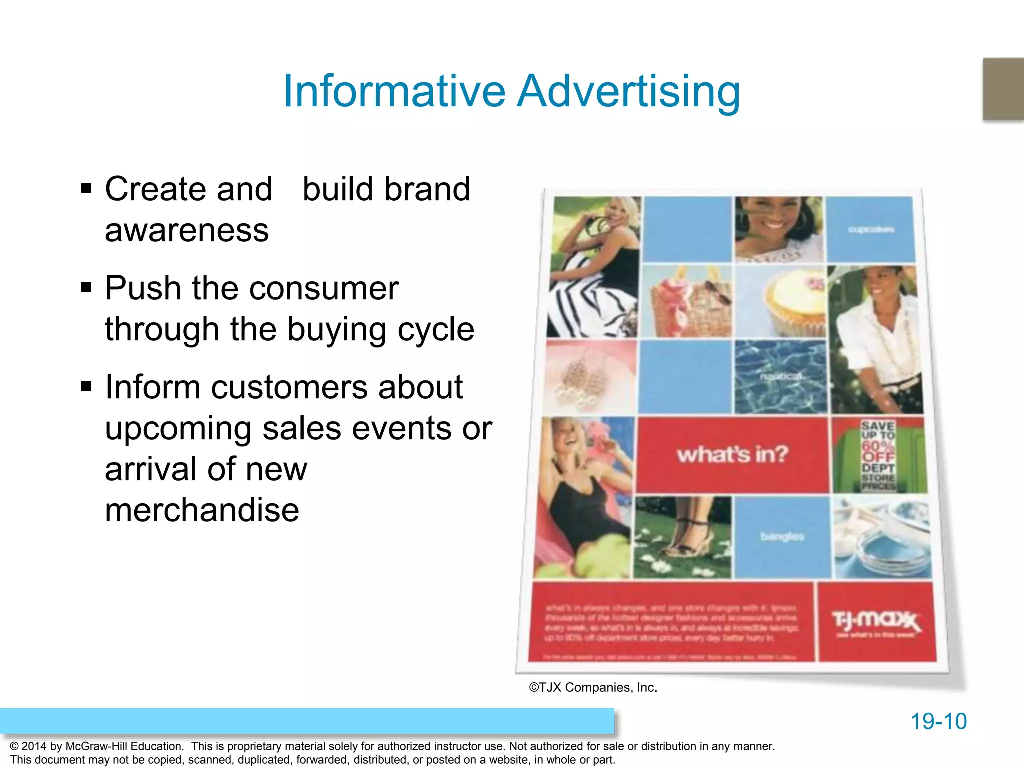 19-10
© 2014 by McGraw-Hill Education. This is proprietary material solely for authorized instructor use. Not authorized for sale or distribution in any manner.
This document may not be copied, scanned, duplicated, forwarded, distributed, or posted on a website, in whole or part.
Informative Advertising
 Create and build brand
awareness
 Push the consumer
through the buying cycle
 Inform customers about
upcoming sales events or
arrival of new
merchandise
©TJX Companies, Inc.
 