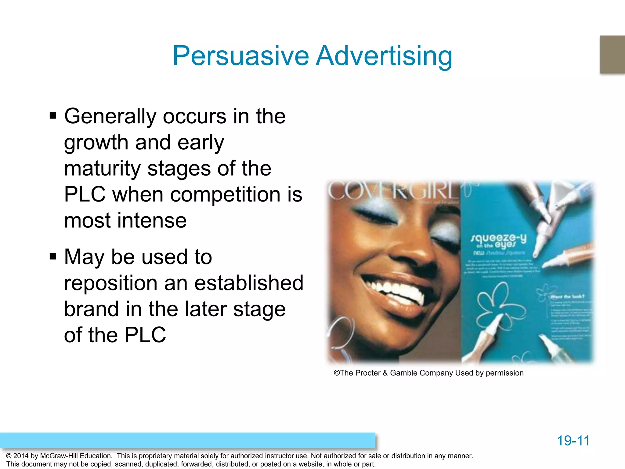 19-11
© 2014 by McGraw-Hill Education. This is proprietary material solely for authorized instructor use. Not authorized for sale or distribution in any manner.
This document may not be copied, scanned, duplicated, forwarded, distributed, or posted on a website, in whole or part.
Persuasive Advertising
 Generally occurs in the
growth and early
maturity stages of the
PLC when competition is
most intense
 May be used to
reposition an established
brand in the later stage
of the PLC
©The Procter & Gamble Company Used by permission
 