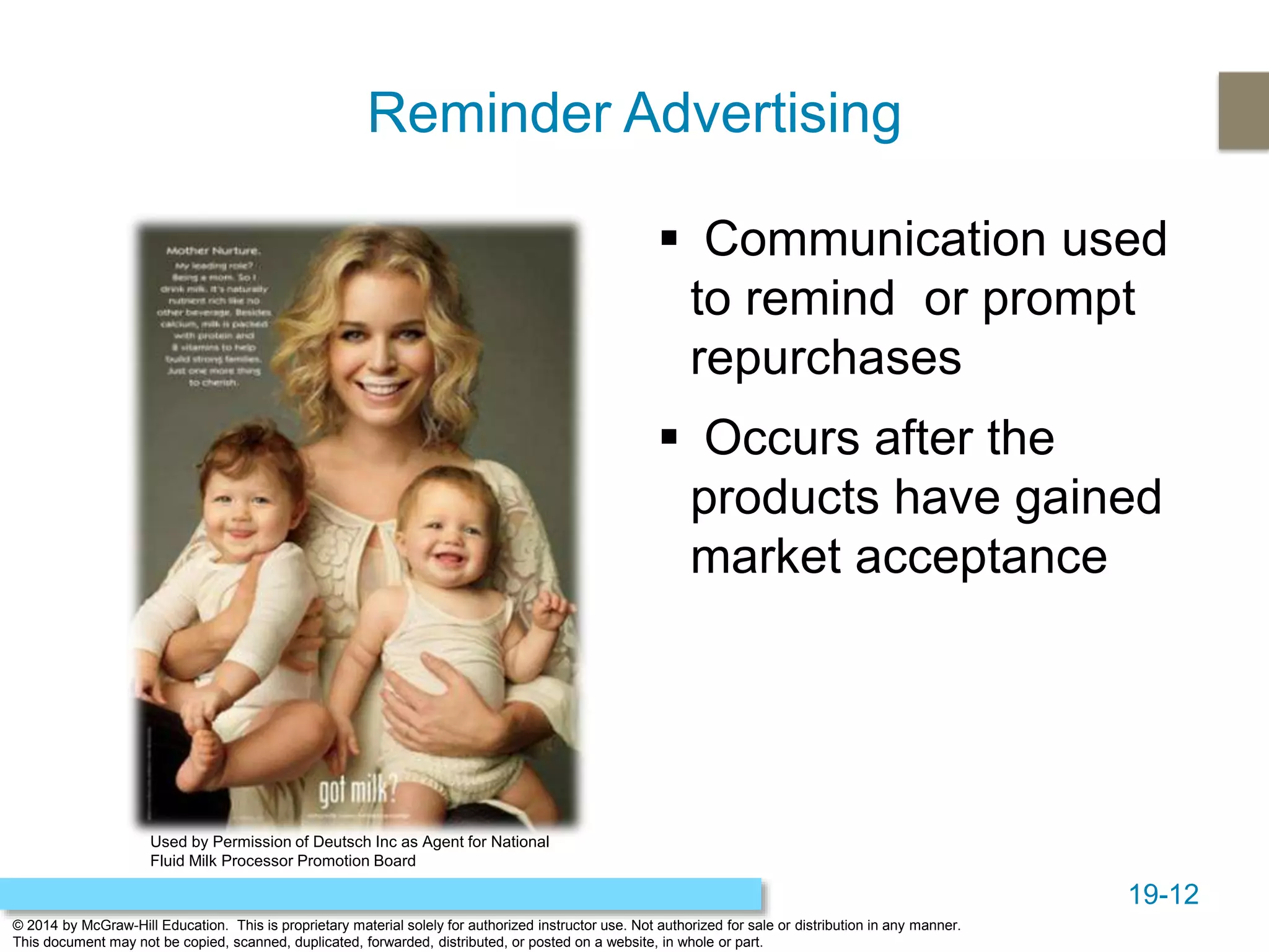 19-12
© 2014 by McGraw-Hill Education. This is proprietary material solely for authorized instructor use. Not authorized for sale or distribution in any manner.
This document may not be copied, scanned, duplicated, forwarded, distributed, or posted on a website, in whole or part.
Reminder Advertising
 Communication used
to remind or prompt
repurchases
 Occurs after the
products have gained
market acceptance
Used by Permission of Deutsch Inc as Agent for National
Fluid Milk Processor Promotion Board
 
