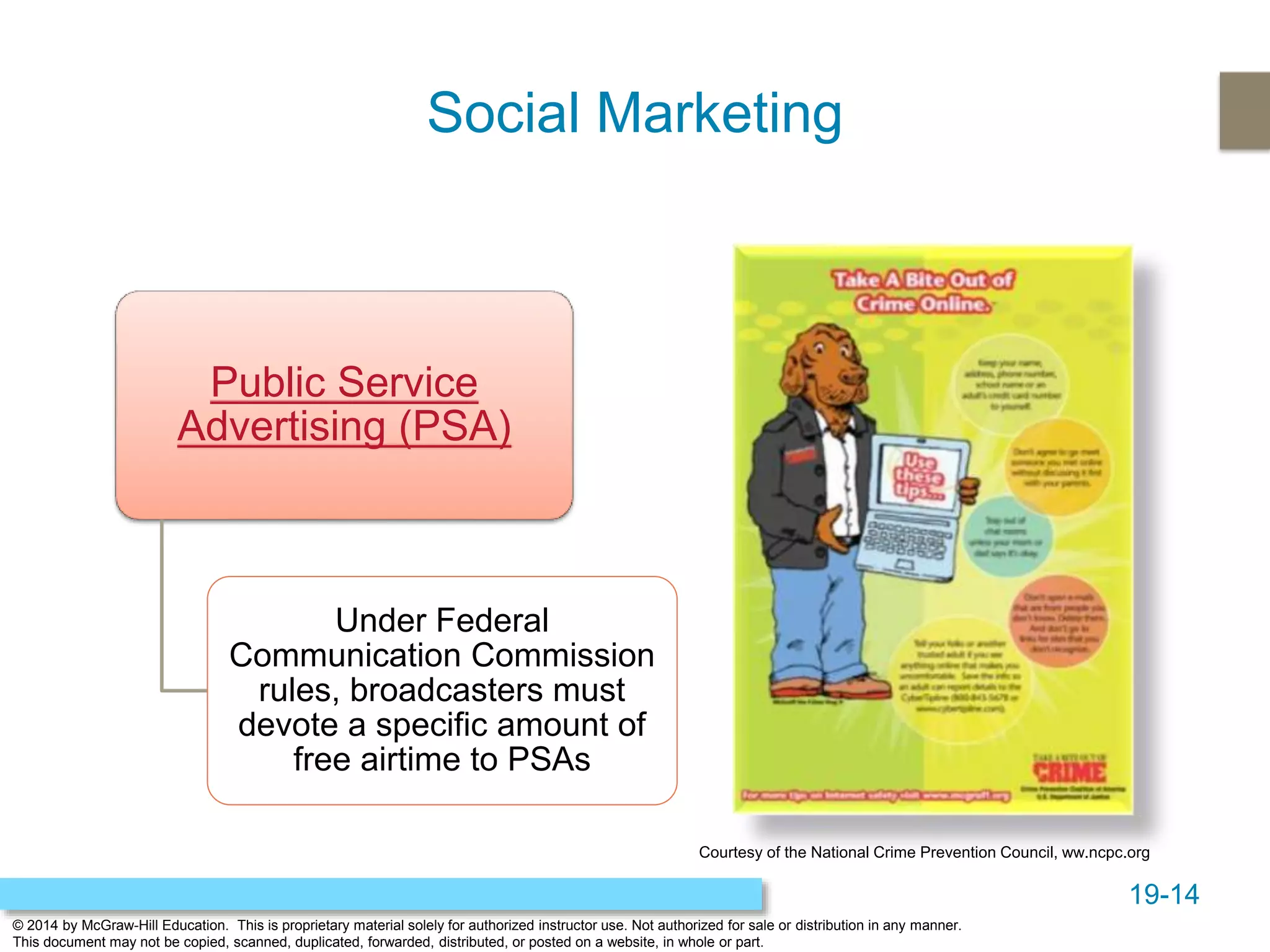 19-14
© 2014 by McGraw-Hill Education. This is proprietary material solely for authorized instructor use. Not authorized for sale or distribution in any manner.
This document may not be copied, scanned, duplicated, forwarded, distributed, or posted on a website, in whole or part.
Social Marketing
Public Service
Advertising (PSA)
Under Federal
Communication Commission
rules, broadcasters must
devote a specific amount of
free airtime to PSAs
Courtesy of the National Crime Prevention Council, ww.ncpc.org
 