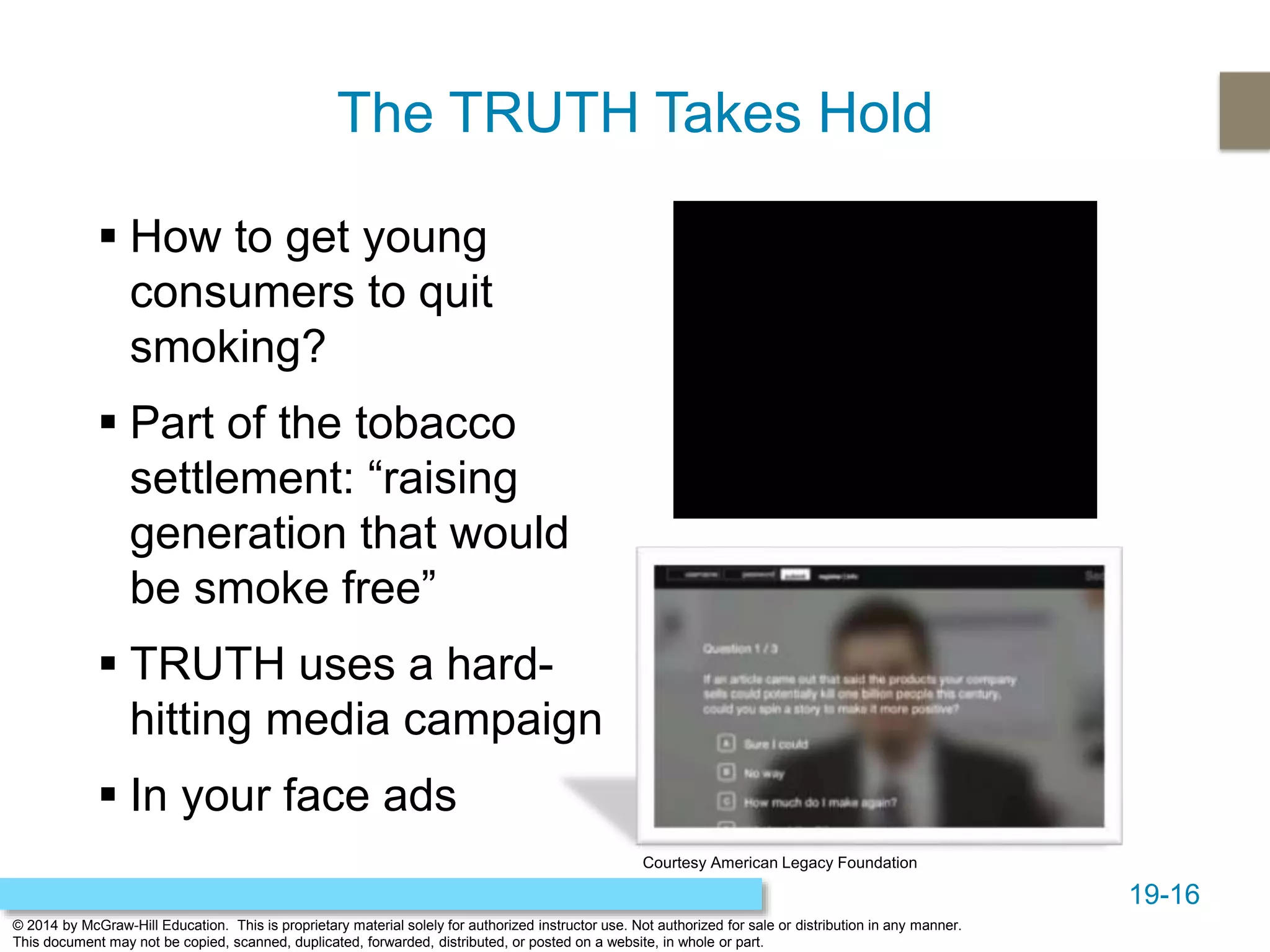 19-16
© 2014 by McGraw-Hill Education. This is proprietary material solely for authorized instructor use. Not authorized for sale or distribution in any manner.
This document may not be copied, scanned, duplicated, forwarded, distributed, or posted on a website, in whole or part.
The TRUTH Takes Hold
 How to get young
consumers to quit
smoking?
 Part of the tobacco
settlement: “raising
generation that would
be smoke free”
 TRUTH uses a hard-
hitting media campaign
 In your face ads
Courtesy American Legacy Foundation
 