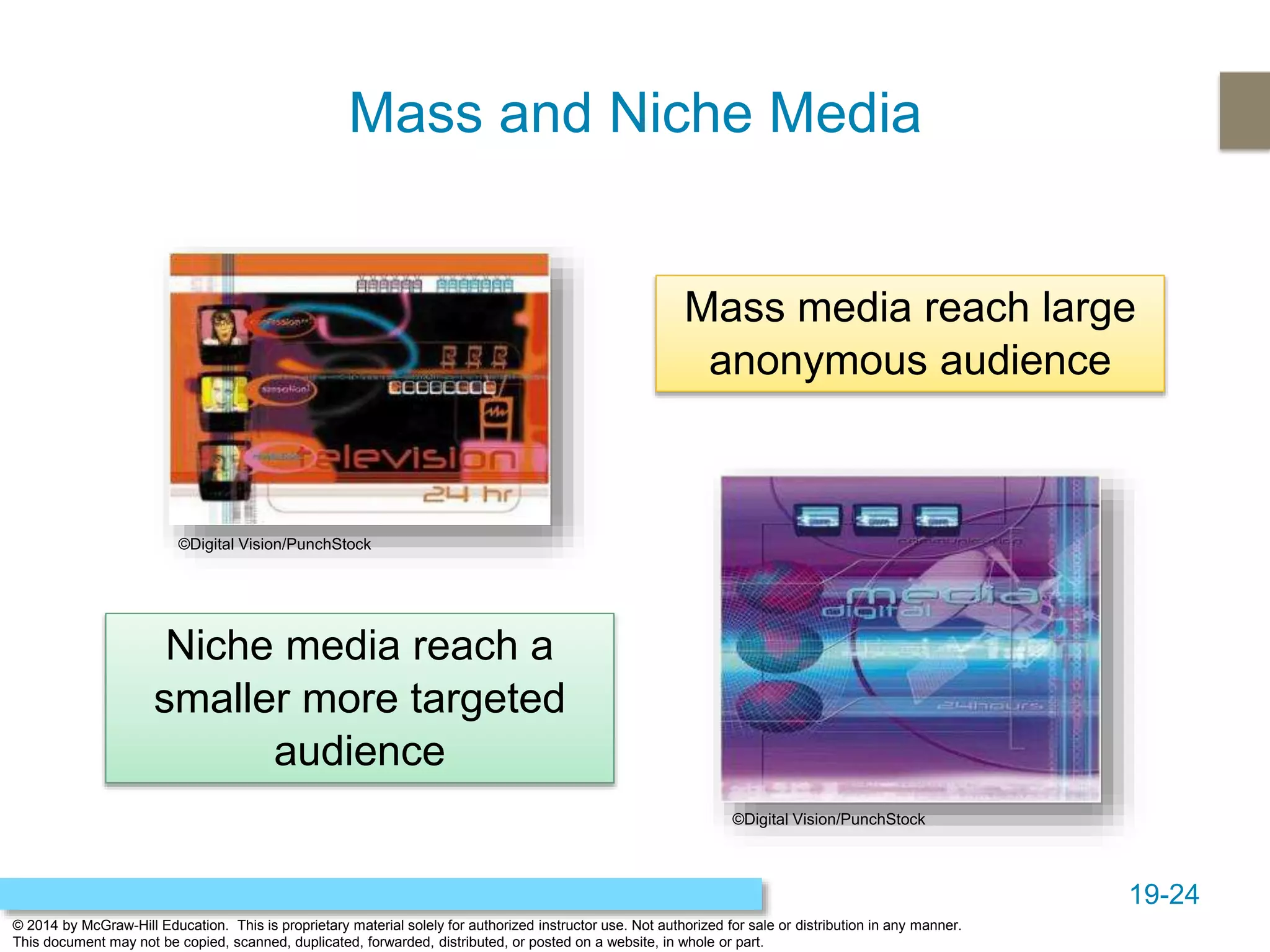 19-24
© 2014 by McGraw-Hill Education. This is proprietary material solely for authorized instructor use. Not authorized for sale or distribution in any manner.
This document may not be copied, scanned, duplicated, forwarded, distributed, or posted on a website, in whole or part.
Mass and Niche Media
Mass media reach large
anonymous audience
Niche media reach a
smaller more targeted
audience
©Digital Vision/PunchStock
©Digital Vision/PunchStock
 