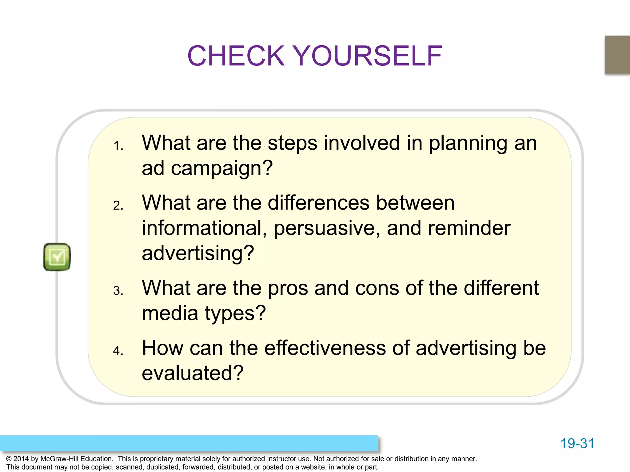 19-31
© 2014 by McGraw-Hill Education. This is proprietary material solely for authorized instructor use. Not authorized for sale or distribution in any manner.
This document may not be copied, scanned, duplicated, forwarded, distributed, or posted on a website, in whole or part.
1. What are the steps involved in planning an
ad campaign?
2. What are the differences between
informational, persuasive, and reminder
advertising?
3. What are the pros and cons of the different
media types?
4. How can the effectiveness of advertising be
evaluated?
CHECK YOURSELF
 